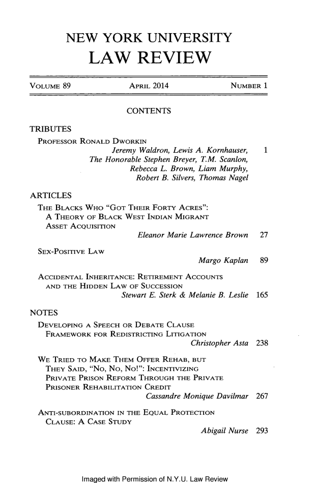 handle is hein.journals/nylr89 and id is 1 raw text is: NEW YORK UNIVERSITYLAW REVIEWVOLUME 89             APRIL 2014             NUMBER 1CONTENTSTRIBUTESPROFESSOR RONALD DWORKINJeremy Waldron, Lewis A. Kornhauser,The Honorable Stephen Breyer, T.M. Scanlon,Rebecca L. Brown, Liam Murphy,Robert B. Silvers, Thomas NagelARTICLESTHE BLACKS WHO GOT THEIR FORTY ACRES:A THEORY OF BLACK WEST INDIAN MIGRANTASSET ACQUISITIONEleanor Marie Lawrence Brown  27SEX-POSITIVE LAWMargo Kaplan 89ACCIDENTAL INHERITANCE: RETIREMENT ACCOUNTSAND THE HIDDEN LAW OF SUCCESSIONStewart E. Sterk & Melanie B. Leslie 165NOTESDEVELOPING A SPEECH OR DEBATE CLAUSEFRAMEWORK FOR REDISTRICTING LITIGATIONChristopher Asta 238WE TRIED TO MAKE THEM OFFER REHAB, BUTTHEY SAID, No, No, No!: INCENTIVIZINGPRIVATE PRISON REFORM THROUGH THE PRIVATEPRISONER REHABILITATION CREDITCassandre Monique Davilmar 267ANTI-SUBORDINATION IN THE EQUAL PROTECTIONCLAUSE: A CASE STUDYAbigail Nurse 293Imaged with Permission of N.Y.U. Law Review