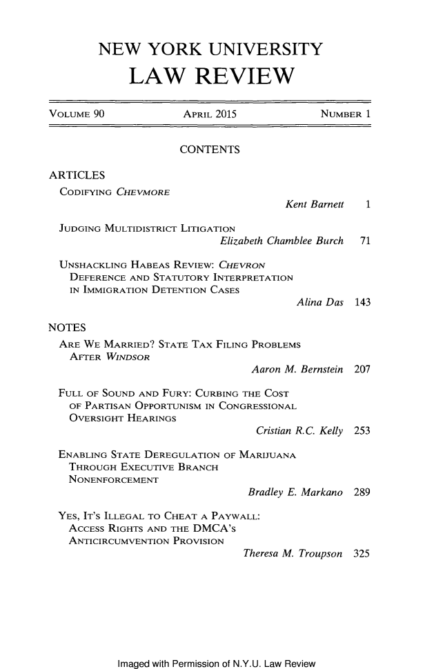 handle is hein.journals/nylr90 and id is 1 raw text is: NEW YORK UNIVERSITY     LAW REVIEWVOLUME 90             APRIL 2015            NUMBER 1                     CONTENTSARTICLES  CODIFYING CHEVMORE                                      Kent Barnett 1  JUDGING MULTIDISTRICT LITIGATION                            Elizabeth Chamblee Burch  71  UNSHACKLING HABEAS REVIEW: CHEVRON  DEFERENCE AND STATUTORY INTERPRETATION  IN IMMIGRATION DETENTION CASES                                        Alina Das 143NOTES  ARE WE MARRIED? STATE TAX FILING PROBLEMS  AFTER WINDSOR                                 Aaron M. Bernstein 207  FULL OF SOUND AND FURY: CURBING THE COST  OF PARTISAN OPPORTUNISM IN CONGRESSIONAL  OVERSIGHT HEARINGS                                  Cristian R.C. Kelly 253  ENABLING STATE DEREGULATION OF MARIJUANA  THROUGH EXECUTIVE BRANCH  NONENFORCEMENT                                Bradley E. Markano 289  YES, IT'S ILLEGAL TO CHEAT A PAYWALL:  ACCESS RIGHTS AND THE DMCA's  ANTICIRCUMVENTION PROVISION                               Theresa M. Troupson 325Imaged with Permission of N.Y.U. Law Review
