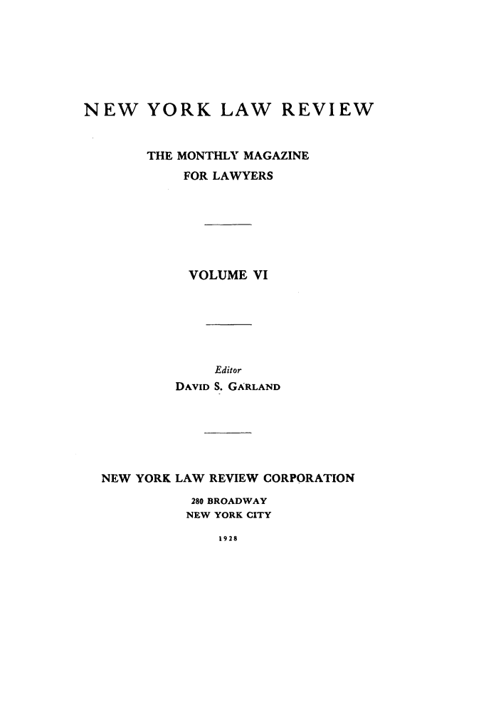 handle is hein.journals/nylrev6 and id is 1 raw text is: NEW YORK LAW REVIEWTHE MONTHLY MAGAZINEFOR LAWYERSVOLUME VIEditorDAVID S. GARLANDNEW YORK LAW REVIEW CORPORATION280 BROADWAYNEW YORK CITY1928