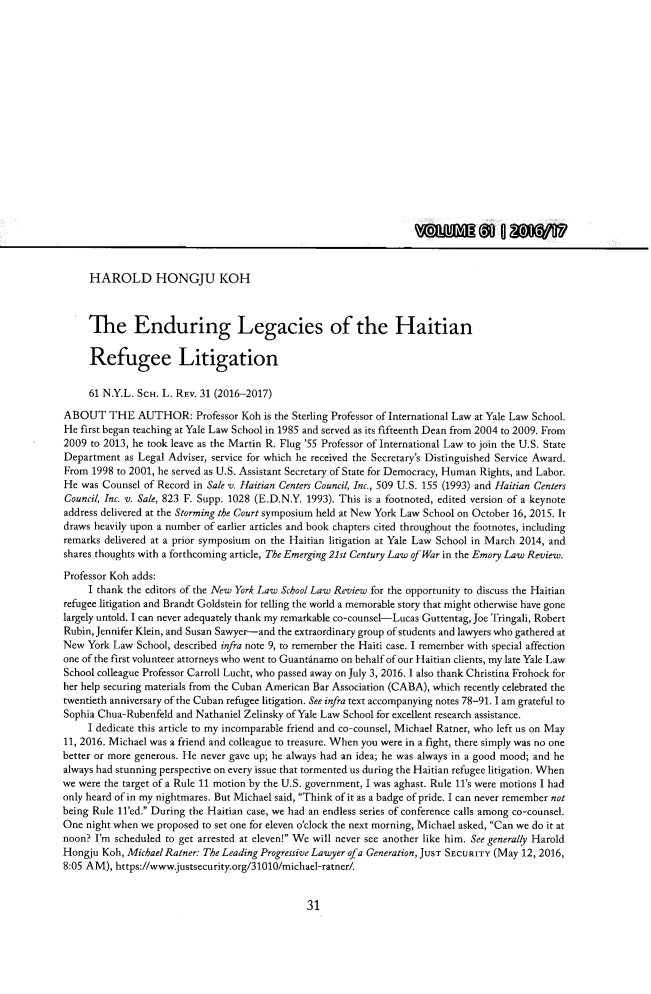 handle is hein.journals/nyls61 and id is 31 raw text is: HAROLD HONGJU KOH     The Enduring Legacies of the Haitian     Refugee Litigation     61 N.Y.L. SCH. L. REv. 31 (2016-2017)ABOUT THE AUTHOR: Professor Koh is the Sterling Professor of   International Law at Yale Law School.He first began teaching at Yale Law School in 1985 and served as its fifteenth Dean from 2004 to 2009. From2009 to 2013, he took leave as the Martin R. Flug '55 Professor of International Law to join the U.S. StateDepartment  as Legal Adviser, service for which he received the Secretary's Distinguished Service Award.From  1998 to 2001, he served as U.S. Assistant Secretary of State for Democracy, Human Rights, and Labor.He  was Counsel of Record in Sale v. Haitian Centers Council, Inc., 509 U.S. 155 (1993) and Haitian CentersCouncil, Inc. v. Sale, 823 F. Supp. 1028 (E.D.N.Y. 1993). This is a footnoted, edited version of a keynoteaddress delivered at the Storming the Court symposium held at New York Law School on October 16, 2015. Itdraws heavily upon a number of earlier articles and book chapters cited throughout the footnotes, includingremarks delivered at a prior symposium on the Haitian litigation at Yale Law School in March 2014, andshares thoughts with a forthcoming article, The Emerging 21st Century Law of War in the Emory Law Review.Professor Koh adds:     I thank the editors of the New York Law School Law Review for the opportunity to discuss the Haitianrefugee litigation and Brandt Goldstein for telling the world a memorable story that might otherwise have gonelargely untold. I can never adequately thank my remarkable co-counsel-Lucas Guttentag, Joe Tringali, RobertRubin, Jennifer Klein, and Susan Sawyer-and the extraordinary group of students and lawyers who gathered atNew  York Law School, described infra note 9, to remember the Haiti case. I remember with special affectionone of the first volunteer attorneys who went to Guantinamo on behalf of our Haitian clients, my late Yale LawSchool colleague Professor Carroll Lucht, who passed away on July 3, 2016. I also thank Christina Frohock forher help securing materials from the Cuban American Bar Association (CABA), which recently celebrated thetwentieth anniversary of the Cuban refugee litigation. See infra text accompanying notes 78-91. 1 am grateful toSophia Chua-Rubenfeld and Nathaniel Zelinsky of Yale Law School for excellent research assistance.     I dedicate this article to my incomparable friend and co-counsel, Michael Ratner, who left us on May11, 2016. Michael was a friend and colleague to treasure. When you were in a fight, there simply was no onebetter or more generous. He never gave up; he always had an idea; he was always in a good mood; and healways had stunning perspective on every issue that tormented us during the Haitian refugee litigation. Whenwe were the target of a Rule 11 motion by the U.S. government, I was aghast. Rule I's were motions I hadonly heard of in my nightmares. But Michael said, Think of it as a badge of pride. I can never remember notbeing Rule 11'ed. During the Haitian case, we had an endless series of conference calls among co-counsel.One  night when we proposed to set one for eleven o'clock the next morning, Michael asked, Can we do it atnoon? I'm scheduled to get arrested at eleven! We will never see another like him. See generally HaroldHongju  Koh, Michael Ratner: The Leading Progressive Lawyer ofa Generation, JUST SECURITY (May 12, 2016,8:05 AM), https://www.justsecurity.org/31010/michael-ratner/31