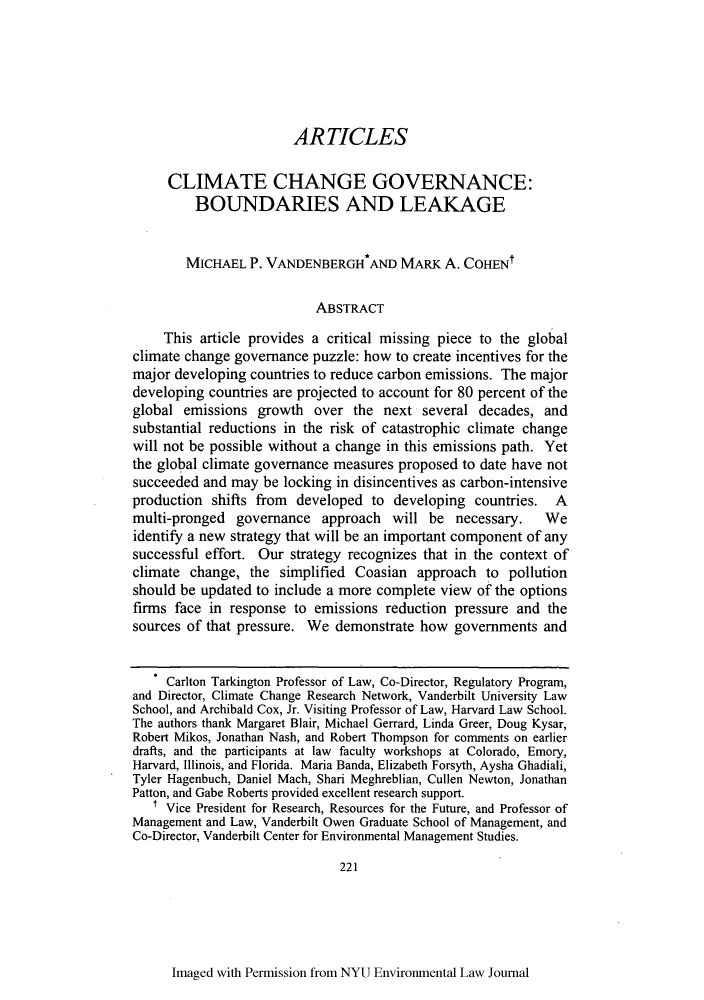 handle is hein.journals/nyuev18 and id is 225 raw text is: ARTICLESCLIMATE CHANGE GOVERNANCE:BOUNDARIES AND LEAKAGEMICHAEL P. VANDENBERGH*AND MARK A. COHENtABSTRACTThis article provides a critical missing piece to the globalclimate change governance puzzle: how to create incentives for themajor developing countries to reduce carbon emissions. The majordeveloping countries are projected to account for 80 percent of theglobal emissions growth over the next several decades, andsubstantial reductions in the risk of catastrophic climate changewill not be possible without a change in this emissions path. Yetthe global climate governance measures proposed to date have notsucceeded and may be locking in disincentives as carbon-intensiveproduction shifts from developed to developing countries. Amulti-pronged governance approach will be necessary.        Weidentify a new strategy that will be an important component of anysuccessful effort. Our strategy recognizes that in the context ofclimate change, the simplified Coasian approach to pollutionshould be updated to include a more complete view of the optionsfirms face in response to emissions reduction pressure and thesources of that pressure. We demonstrate how governments andCarlton Tarkington Professor of Law, Co-Director, Regulatory Program,and Director, Climate Change Research Network, Vanderbilt University LawSchool, and Archibald Cox, Jr. Visiting Professor of Law, Harvard Law School.The authors thank Margaret Blair, Michael Gerrard, Linda Greer, Doug Kysar,Robert Mikos, Jonathan Nash, and Robert Thompson for comments on earlierdrafts, and the participants at law faculty workshops at Colorado, Emory,Harvard, Illinois, and Florida. Maria Banda, Elizabeth Forsyth, Aysha Ghadiali,Tyler Hagenbuch, Daniel Mach, Shari Meghreblian, Cullen Newton, JonathanPatton, and Gabe Roberts provided excellent research support.t Vice President for Research, Resources for the Future, and Professor ofManagement and Law, Vanderbilt Owen Graduate School of Management, andCo-Director, Vanderbilt Center for Environmental Management Studies.221Imaged with Permission from NYU Environmental Law Journal