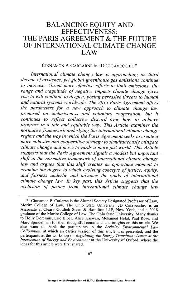 handle is hein.journals/nyuev27 and id is 115 raw text is: 



            BALANCING EQUITY AND
                   EFFECTIVENESS:
 THE PARIS AGREEMENT & THE FUTURE
 OF   INTERNATIONAL CLIMATE CHANGE
                            LAW

          CINNAMON   P. CARLARNE  & JD COLAVECCHIO*
     International climate change  law is approaching  its third
decade  of existence, yet global greenhouse gas emissions continue
to increase. Absent more  effective efforts to limit emissions, the
range  and  magnitude of negative impacts  climate change gives
rise to will continue to deepen, posing pervasive threats to human
and  natural systems worldwide. The 2015 Paris Agreement  offers
the  parameters for  a  new  approach   to climate  change  law
premised  on  inclusiveness and  voluntary  cooperation, but  it
continues  to reflect collective discord over  how   to achieve
progress  in a fair and equitable way. This Article examines the
normative framework  underlying the international climate change
regime and  the way in which the Paris Agreement seeks to create a
more  cohesive and cooperative strategy to simultaneously mitigate
climate change and  move towards  a more just world. This Article
suggests that the Paris Agreement signals a modest but important
shift in the normative framework of international climate change
law  and argues  that this shift creates an opportune moment to
examine  the degree to which evolving concepts of justice, equity,
and  fairness underlie and  advance  the goals  of international
climate change  law. In key part, this Article suggests that the
exclusion  of justice from   international climate change   law

   * Cinnamon P. Carlarne is the Alumni Society Designated Professor of Law,
Moritz College of Law, The Ohio State University. JD Colavecchio is an
Associate at Cleary Gottlieb Steen & Hamilton LLP, New York, and a 2018
graduate of the Moritz College of Law, The Ohio State University. Many thanks
to Holly Doremus, Eric Biber, Alice Kaswan, Mohamed Helal, Paul Rose, and
Marc Spindelman for their thoughtful comments and insights on this article. We
also want to thank the participants in the Berkeley Environmental Law
Colloquium, at which an earlier version of this article was presented, and the
participants at the workshop on Regulating the Energy Transition: Issues at the
Intersection of Energy and Environment at the University of Oxford, where the
ideas for this article were first shared.

                              107


Imaged with Permission of N.Y.U. Environmental Law Journal


