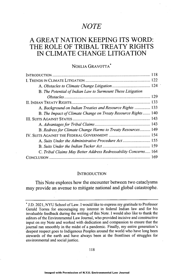 handle is hein.journals/nyuev29 and id is 122 raw text is: NOTE
A GREAT NATION KEEPING ITS WORD:
THE ROLE OF TRIBAL TREATY RIGHTS
IN CLIMATE CHANGE LITIGATION
NOELIA GRAVOTTA*
INTRODUCTION ............................................................................................ 118
I. TRENDS IN CLIMATE LITIGATION ............................................................. 122
A. Obstacles to Climate Change Litigation.................................... 124
B. The Potential of Indian Law to Surmount These Litigation
Obstacles................................................................................. 129
II. INDIAN TREATY RIGHTS.......................................................................... 133
A. Background on Indian Treaties and Resource Rights ............... 133
B. The Impact of Climate Change on Treaty Resource Rights ....... 140
III. SUITS AGAINST STATES ......................................................................... 143
A. Advantages for Tribal Claims .................................................... 143
B. Redress for Climate Change Harms to Treaty Resources.......... 149
IV. SUITS AGAINST THE FEDERAL GOVERNMENT ....................................... 154
A. Suits Under the Administrative Procedure Act .......................... 155
B. Suits Under the Indian Tucker Act ............................................. 159
C. Tribal Claims May Better Address Redressability Concerns..... 164
C ON CLU SION  ............................................................................................  169
INTRODUCTION
This Note explores how the encounter between two cataclysms
may provide an avenue to mitigate national and global catastrophe.
J.D. 2021, NYU School of Law. I would like to express my gratitude to Professor
Gerald Torres for encouraging my interest in federal Indian law and for his
invaluable feedback during the writing of this Note. I would also like to thank the
editors of the Environmental Law Journal, who provided incisive and constructive
input on my Note and worked with dedication and compassion to ensure that the
journal ran smoothly in the midst of a pandemic. Finally, my entire generation's
deepest respect goes to Indigenous Peoples around the world who have long been
stewards of the earth and have always been at the frontlines of struggles for
environmental and social justice.
118

Imaged with Permission of N.Y.U. Environmental Law Journal


