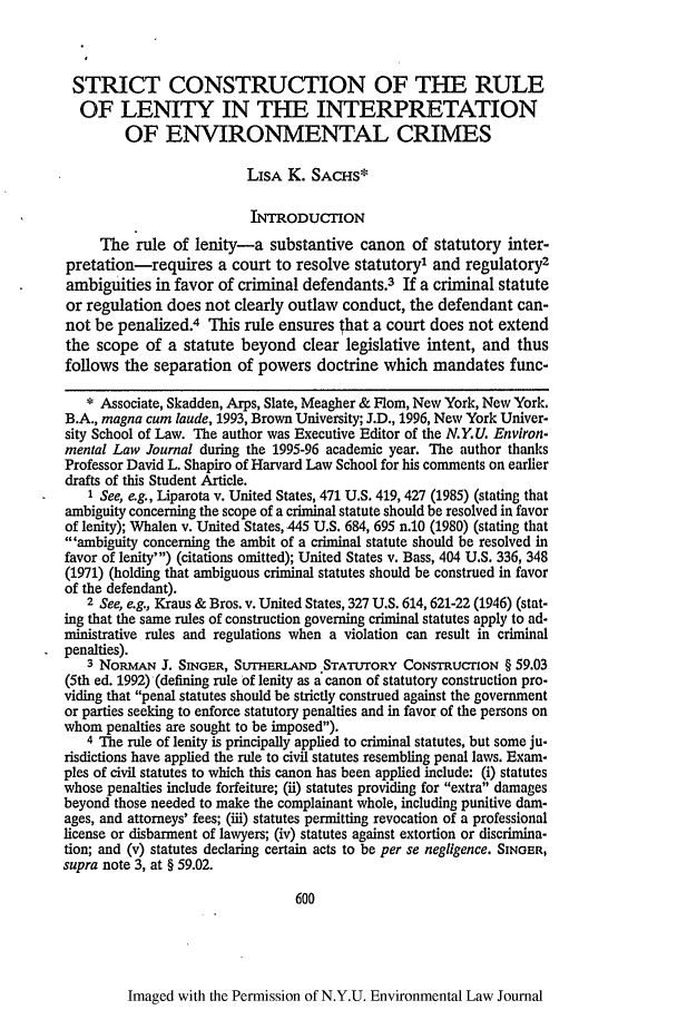 handle is hein.journals/nyuev5 and id is 608 raw text is: STRICT CONSTRUCTION OF THE RULEOF LENITY IN THE INTERPRETATIONOF ENVIRONMENTAL CRIMESLISA K. SACHS*INTRODUCTIONThe rule of lenity-a substantive canon of statutory inter-pretation-requires a court to resolve statutory1 and regulatory2ambiguities in favor of criminal defendants.3 If a criminal statuteor regulation does not clearly outlaw conduct, the defendant can-not be penalized.4 This rule ensures that a court does not extendthe scope of a statute beyond clear legislative intent, and thusfollows the separation of powers doctrine which mandates func-* Associate, Skadden, Arps, Slate, Meagher & Flom, New York, New York.B.A., magna cum laude, 1993, Brown University; J.D., 1996, New York Univer-sity School of Law. The author was Executive Editor of the N.Y.U. Environ-mental Law Journal during the 1995-96 academic year. The author thanksProfessor David L. Shapiro of Harvard Law School for his comments on earlierdrafts of this Student Article.1 See, e.g., Liparota v. United States, 471 U.S. 419, 427 (1985) (stating thatambiguity concerning the scope of a criminal statute should be resolved in favorof lenity); Whalen v. United States, 445 U.S. 684, 695 n.10 (1980) (stating that'ambiguity concerning the ambit of a criminal statute should be resolved infavor of lenity') (citations omitted); United States v. Bass, 404 U.S. 336, 348(1971) (holding that ambiguous criminal statutes should be construed in favorof the defendant).2 See, e.g., Kraus & Bros. v. United States, 327 U.S. 614, 621-22 (1946) (stat-ing that the same rules of construction governing criminal statutes apply to ad-ministrative rules and regulations when a violation can result in criminalpenalties).3 NoRMAN J. SINGER, SUTHERLAND STATUTORY CoNsTRucnoN § 59.03(5th ed. 1992) (defining rule of lenity as a canon of statutory construction pro-viding that penal statutes should be strictly construed against the governmentor parties seeking to enforce statutory penalties and in favor of the persons onwhom penalties are sought to be imposed).4 The rule of lenity is principally applied to criminal statutes, but some ju-risdictions have applied the rule to civil statutes resembling penal laws. Exam-ples of civil statutes to which this canon has been applied include: (i) statuteswhose penalties include forfeiture; (ii) statutes providing for extra damagesbeyond those needed to make the complainant whole, including punitive dam-ages, and attorneys' fees; (iii) statutes permitting revocation of a professionallicense or disbarment of lawyers; (iv) statutes against extortion or discrimina-tion; and (v) statutes declaring certain acts to be per se negligence. SINGER,supra note 3, at § 59.02.600Imaged with the Permission of N.Y.U. Environmental Law Journal