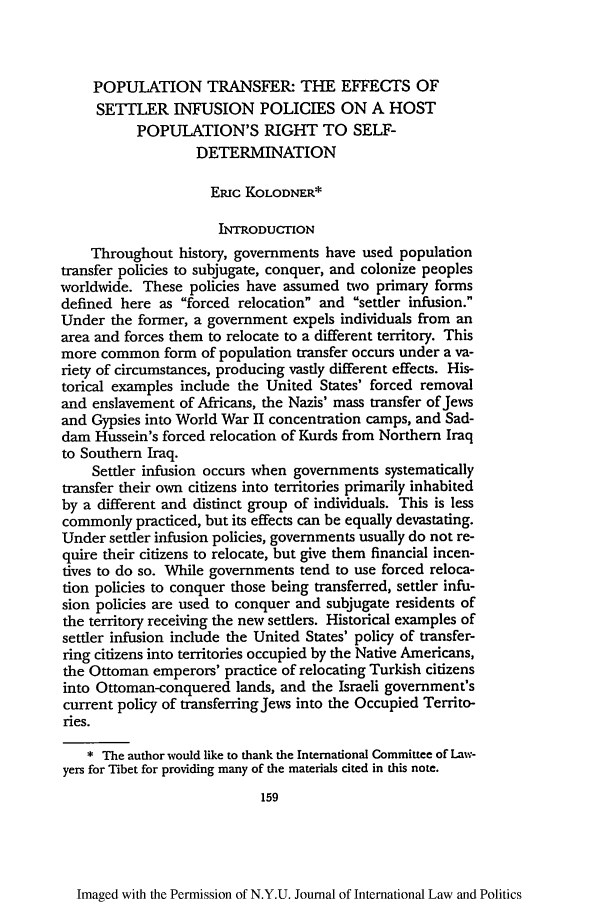 handle is hein.journals/nyuilp27 and id is 169 raw text is: POPULATION TRANSFER: THE EFFECTS OF
SETILER INFUSION POLICIES ON A HOST
POPULATION'S RIGHT TO SELF-
DETERMINATION
ERic KOLODNER*
INTRODUCTION
Throughout history, governments have used population
transfer policies to subjugate, conquer, and colonize peoples
worldwide. These policies have assumed two primary forms
defined here as forced relocation and settler infusion.
Under the former, a government expels individuals from an
area and forces them to relocate to a different territory. This
more common form of population transfer occurs under a va-
riety of circumstances, producing vastly different effects. His-
torical examples include the United States' forced removal
and enslavement of Africans, the Nazis' mass transfer of Jews
and Gypsies into World War II concentration camps, and Sad-
dam Hussein's forced relocation of Kurds from Northern Iraq
to Southern Iraq.
Settler infusion occurs when governments systematically
transfer their own citizens into territories primarily inhabited
by a different and distinct group of individuals. This is less
commonly practiced, but its effects can be equally devastating.
Under settler infusion policies, governments usually do not re-
quire their citizens to relocate, but give them financial incen-
tives to do so. While governments tend to use forced reloca-
don policies to conquer those being transferred, settler infu-
sion policies are used to conquer and subjugate residents of
the territory receiving the new settlers. Historical examples of
settler infusion include the United States' policy of transfer-
ring citizens into territories occupied by the Native Americans,
the Ottoman emperors' practice of relocating Turkish citizens
into Ottoman-conquered lands, and the Israeli government's
current policy of transferring Jews into the Occupied Territo-
ries.
* The author would like to thank the International Commiuce of Law-
yers for Tibet for providing many of the materials cited in this note.
159

Imaged with the Permission of N.Y.U. Journal of International Law and Politics


