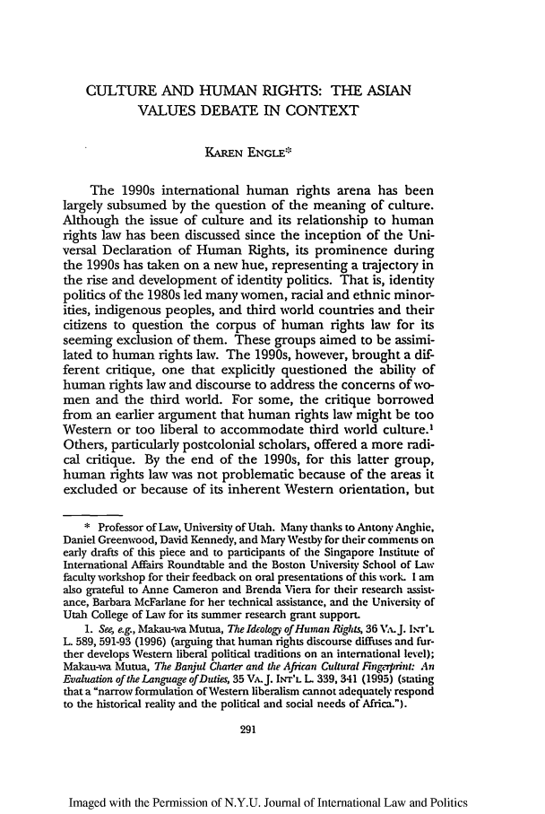 handle is hein.journals/nyuilp32 and id is 301 raw text is: CULTURE AND HUMAN RIGHTS: THE ASIAN
VALUES DEBATE IN CONTEXT
KAREN ENGLE'.
The 1990s international human rights arena has been
largely subsumed by the question of the meaning of culture.
Although the issue of culture and its relationship to human
rights law has been discussed since the inception of the Uni-
versal Declaration of Human Rights, its prominence during
the 1990s has taken on a new hue, representing a trajectory in
the rise and development of identity politics. That is, identity
politics of the 1980s led many women, racial and ethnic minor-
ities, indigenous peoples, and third world countries and their
citizens to question the corpus of human rights law for its
seeming exclusion of them. These groups aimed to be assimi-
lated to human rights law. The 1990s, however, brought a dif-
ferent critique, one that explicitly questioned the ability of
human rights law and discourse to address the concerns of wo-
men and the third world. For some, the critique borrowed
from an earlier argument that human rights law might be too
Western or too liberal to accommodate third world culture.'
Others, particularly postcolonial scholars, offered a more radi-
cal critique. By the end of the 1990s, for this latter group,
human rights law was not problematic because of the areas it
excluded or because of its inherent Western orientation, but
* Professor of Law, University of Utah. Many thanks to Antony Anghic,
Daniel Greenwood, David Kennedy, and Mary Westby for their comments on
early drafts of this piece and to participants of the Singapore Institute of
International Affairs Roundtable and the Boston University School of Lw
faculty workshop for their feedback on oral presentations of this work. I am
also grateful to Anne Cameron and Brenda Viera for their research assist-
ance, Barbara McFarlane for her technical assistance, and the University of
Utah College of Law for its summer research grant support.
1. See, e.g., Makau-wa Mutua, The Ideolog) of Human Rigtits 36 VA.J. I.r'L
L. 589, 591-93 (1996) (arguing that human rights discourse diffuses and fur-
ther develops Western liberal political traditions on an international level);
Makau-wa Mutua, The Banjul Charter and the Afiican Cultural Fngerprin: An
Evaluation of the Language ofDuties, 35 VA.J. INT'L L 339, 341 (1995) (stating
that a narrow formulation of Western liberalism cannot adequately respond
to the historical reality and the political and social needs of Africa.).
291

Imaged with the Permission of N.Y.U. Journal of International Law and Politics


