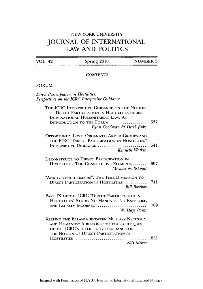 handle is hein.journals/nyuilp42 and id is 643 raw text is: NEW YORK UNIVERSITY
JOURNAL OF INTERNATIONAL
LAW AND POLITICS
VOL. 42               Spring 2010           NUMBER 3
CONTENTS
FORUM
Direct Participation in Hostilities:
Perspectives on the ICRC Interpretive Guidance
THE ICRC INTERPRETIVE GUIDANCE ON THE NOTION
OF DIRECT PARTICIPATION IN HOSTILITIES UNDER
INTERNATIONAL HUMANITARIAN LAW: AN
INTRODUCTION TO THE FORUM .................... 637
Ryan Goodman & Derek finks
OPPORTUNITY LOST: ORGANIZED ARMED GROUPS AND
THE ICRC DIRECT PARTICIPATION IN HOSTILITIES
INTERPRETIVE GUIDANCE ...........................  641
Kenneth Watkin
DECONSTRUCTING DIRECT PARTICIPATION IN
HOSTILITIES: THE CONSTITUTIVE ELEMENTS ....... 697
Michael N. Schmitt
AND FOR SUCH TIME AS: THE TIME DIMENSION TO
DIRECT PARTICIPATION IN HOSTILITIES ............ 741
Bill Boothby
PART IX OF THE ICRC DIRECT PARTICIPATION IN
HOSTILITIES STUDY: No MANDATE, No EXPERTISE,
AND LEGALLY INCORRECT ......................... 769
W Hays Parks
KEEPING THE BALANCE BETWEEN MILITARY NECESSITY
AND HUMANITY- A RESPONSE TO FOUR CRITIQUES
OF THE ICRC's INTERPRETIVE GUIDANCE ON
THE NOTION OF DIRECT PARTICIPATION IN
HOSTILITIES ........................................ 831
Nils Melzer

Imaged with Permission of N.Y.U. Journal of International Law and Politics


