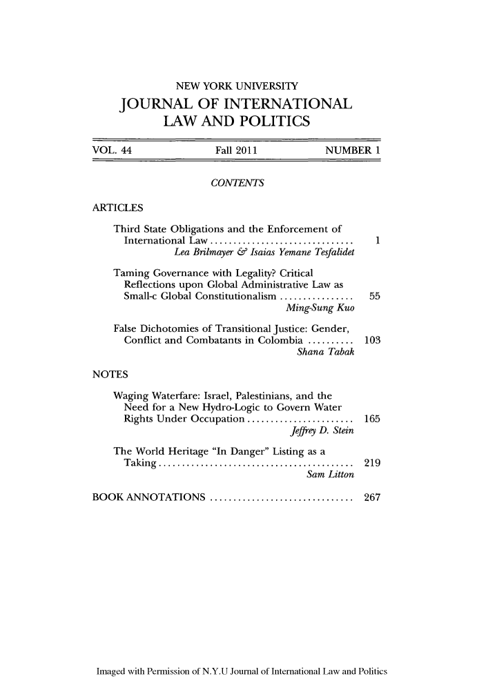 handle is hein.journals/nyuilp44 and id is 1 raw text is: NEW YORK UNIVERSITYJOURNAL OF INTERNATIONALLAW AND POLITICSVOL. 44                  Fall 2011             NUMBER 1CONTENTSARTICLESThird State Obligations and the Enforcement ofInternational Law  ............................... 1Lea Brilmayer & Isaias Yemane TesfalidetTaming Governance with Legality? CriticalReflections upon Global Administrative Law asSmall-c Global Constitutionalism ................  55Ming-Sung KuoFalse Dichotomies of Transitional Justice: Gender,Conflict and Combatants in Colombia .......... 103Shana TabakNOTESWaging Waterfare: Israel, Palestinians, and theNeed for a New Hydro-Logic to Govern WaterRights Under Occupation ....................... 165Jeffrey D. SteinThe World Heritage In Danger Listing as aT aking  ..........................................  219Sam LittonBOOK ANNOTATIONS ............................... 267Imaged with Permission of N.Y.U Journal of International Law and Politics
