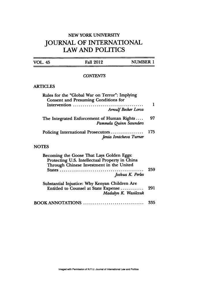 handle is hein.journals/nyuilp45 and id is 1 raw text is: NEW YORK UNIVERSITYJOURNAL OF INTERNATIONALLAW AND POLITICSVOL. 45                Fall 2012           NUMBER 1CONTENTSARTICLESRules for the Global War on Terror: ImplyingConsent and Presuming Conditions forIntervention  ................................  1Arnulf Becker LorcaThe Integrated Enforcement of Human Rights ....  97Pammela Quinn SaundersPolicing International Prosecutors............... 175Jenia Iontcheva TurnerNOTESBecoming the Goose That Lays Golden Eggs:Protecting U.S. Intellectual Property in ChinaThrough Chinese Investment in the UnitedStates .................................... 259Joshua K PerlesSubstantial Injustice: Why Kenyan Children AreEntitled to Counsel at State Expense ........... 291Madalyn K WasilczukBOOK ANNOTATIONS .......................... 335Imaged with Permission of N.Y.U. Journal of International Law and Politics