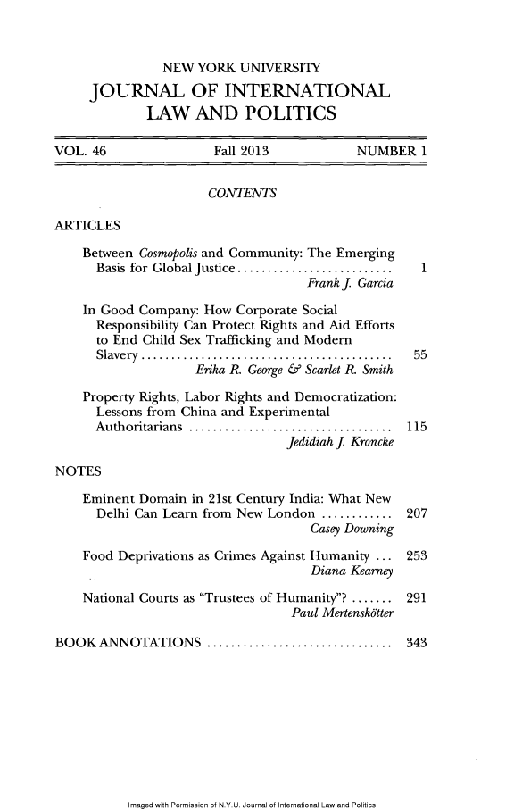 handle is hein.journals/nyuilp46 and id is 1 raw text is: NEW YORK UNIVERSITYJOURNAL OF INTERNATIONALLAW AND POLITICSVOL. 46               Fall 2013           NUMBER 1CONTENTSARTICLESBetween Cosmopolis and Community: The EmergingBasis for Global Justice . ....................Frank J GarciaIn Good Company: How Corporate SocialResponsibility Can Protect Rights and Aid Effortsto End Child Sex Trafficking and ModernSlavery................................... 55Erika R George & Scarlet K SmithProperty Rights, Labor Rights and Democratization:Lessons from China and ExperimentalAuthoritarians  ............................. 115Jedidiah J. KronckeNOTESEminent Domain in 21st Century India: What NewDelhi Can Learn from New London ........... 207Casey DowningFood Deprivations as Crimes Against Humanity ... 253Diana KearneyNational Courts as Trustees of Humanity? ....... 291Paul Mertensk6tterBOOK ANNOTATIONS       .......................... 343Imaged with Permission of N.Y.U. Journal of International Law and Politics