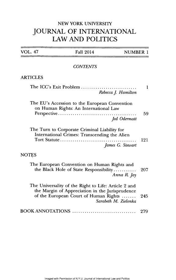 handle is hein.journals/nyuilp47 and id is 1 raw text is:                 NEW  YORK  UNIVERSITY     JOURNAL OF INTERNATIONAL              LAW AND POLITICSVOL.  47               Fall 2014            NUMBER   1                      CONTENTSARTICLES    The ICC's Exit Problem ........................... 1                                 Rebecca j Hamilton    The EU's Accession to the European Convention      on Human  Rights: An International Law      Perspective.................................  59                                      Jed Odermalt    The Turn to Corporate Criminal Liability for      International Crimes: Transcending the Alien      Tort Statute.... ..........................  121                                   James G. StewartNOTES    The European Convention on Human  Rights and      the Black Hole of State Responsibility.......... 207                                       Anna R. Jay    The Universality of the Right to Life: Article 2 and      the Margin of Appreciation in the Jurisprudence      of the European Court of Human Rights ....... 245                                Sarabeth M. ZielonkaBOOK  ANNOTATIONS ...................      ....... 279Imaged with Permission of N.Y.U. Journal of International Law and Politics