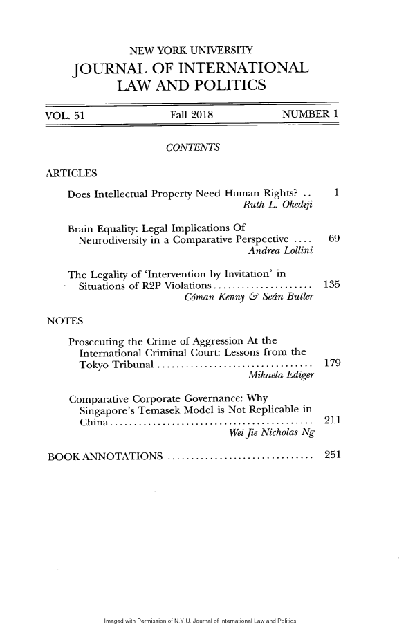 handle is hein.journals/nyuilp51 and id is 1 raw text is:                 NEW  YORK  UNIVERSITY     JOURNAL OF INTERNATIONAL             LAW AND POLITICSVOL. 51                Fall 2018            NUMBER   1                      CONTENTSARTICLES    Does Intellectual Property Need Human Rights?    1                                     Ruth L. Okedifi    Brain Equality: Legal Implications Of      Neurodiversity in a Comparative Perspective ....  69                                     Andrea Lollini    The Legality of 'Intervention by Invitation' in      Situations of R2P Violations.....................  135                          Cdman Kenny & Sedn ButlerNOTES    Prosecuting the Crime of Aggression At the      International Criminal Court: Lessons from the      Tokyo Tribunal .................................  179                                     Mikaela Ediger     Comparative Corporate Governance: Why     Singapore's Temasek  Model is Not Replicable in       China.....    .............................  211                                  Wei Jie Nicholas Ng BOOK  ANNOTATIONS ........................... 251Imaged with Permission of N.Y.U. Journal of International Law and Politics