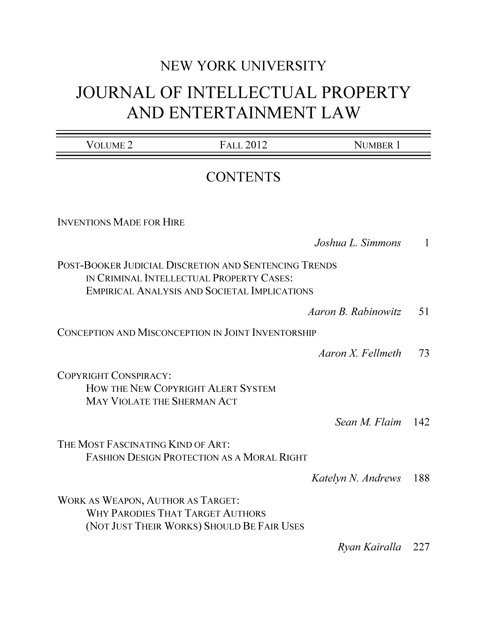 handle is hein.journals/nyuinpe2 and id is 1 raw text is: NEW YORK UNIVERSITYJOURNAL OF INTELLECTUAL PROPERTYAND ENTERTAINMENT LAWVOLUME 2               FALL 2012              NUMBER 1CONTENTSINVENTIONS MADE FOR HIREJoshua L. Simmons  1POST-BOOKER JUDICIAL DISCRETION AND SENTENCING TRENDSIN CRIMINAL INTELLECTUAL PROPERTY CASES:EMPIRICAL ANALYSIS AND SOCIETAL IMPLICATIONSAaron B. Rabinowitz  51CONCEPTION AND MISCONCEPTION IN JOINT INVENTORSHIPAaron X Fellmeth  73COPYRIGHT CONSPIRACY:HOW THE NEW COPYRIGHT ALERT SYSTEMMAY VIOLATE THE SHERMAN ACTSean M Flaim 142THE MOST FASCINATING KIND OF ART:FASHION DESIGN PROTECTION AS A MORAL RIGHTKatelyn N. Andrews 188WORK AS WEAPON, AUTHOR AS TARGET:WHY PARODIES THAT TARGET AUTHORS(NOT JUST THEIR WORKS) SHOULD BE FAIR USESRyan Kairalla 227