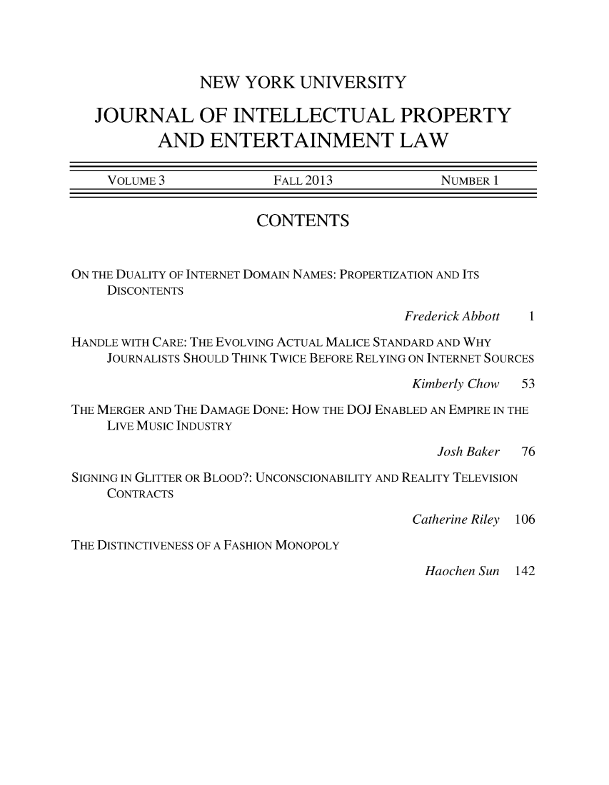 handle is hein.journals/nyuinpe3 and id is 1 raw text is: NEW YORK UNIVERSITYJOURNAL OF INTELLECTUAL PROPERTYAND ENTERTAINMENT LAWVOLUME 3         FALL 2013         NUMBER 1CONTENTSON THE DUALITY OF INTERNET DOMAIN NAMES: PROPERTIZATION AND ITSDISCONTENTSFrederick Abbott1HANDLE WITH CARE: THE EVOLVING ACTUAL MALICE STANDARD AND WHYJOURNALISTS SHOULD THINK TWICE BEFORE RELYING ON INTERNET SOURCESKimberly Chow53THE MERGER AND THE DAMAGE DONE: HOW THE DOJ ENABLED AN EMPIRE IN THELIVE MUSIC INDUSTRYJosh Baker76SIGNING IN GLITTER OR BLOOD?: UNCONSCIONABILITY AND REALITY TELEVISIONCONTRACTSCatherine Riley  106THE DISTINCTIVENESS OF A FASHION MONOPOLYHaochen Sun 142