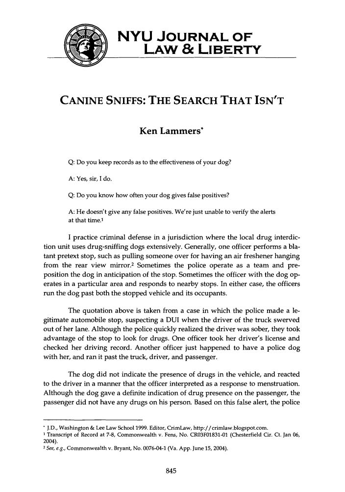 handle is hein.journals/nyujlawlb1 and id is 901 raw text is: NYU JOURNAL OF
LAW & LIBERTY
CANINE SNIFFS: THE SEARCH THAT ISN'T
Ken Lammers*
Q: Do you keep records as to the effectiveness of your dog?
A: Yes, sir, I do.
Q: Do you know how often your dog gives false positives?
A: He doesn't give any false positives. We're just unable to verify the alerts
at that time.'
I practice criminal defense in a jurisdiction where the local drug interdic-
tion unit uses drug-sniffing dogs extensively. Generally, one officer performs a bla-
tant pretext stop, such as pulling someone over for having an air freshener hanging
from the rear view mirror.2 Sometimes the police operate as a team and pre-
position the dog in anticipation of the stop. Sometimes the officer with the dog op-
erates in a particular area and responds to nearby stops. In either case, the officers
run the dog past both the stopped vehicle and its occupants.
The quotation above is taken from a case in which the police made a le-
gitimate automobile stop, suspecting a DUI when the driver of the truck swerved
out of her lane. Although the police quickly realized the driver was sober, they took
advantage of the stop to look for drugs. One officer took her driver's license and
checked her driving record. Another officer just happened to have a police dog
with her, and ran it past the truck, driver, and passenger.
The dog did not indicate the presence of drugs in the vehicle, and reacted
to the driver in a manner that the officer interpreted as a response to menstruation.
Although the dog gave a definite indication of drug presence on the passenger, the
passenger did not have any drugs on his person. Based on this false alert, the police
J.D., Washington & Lee Law School 1999. Editor, CrimLaw, http://crimlaw.blogspot.com.
I Transcript of Record at 7-8, Commonwealth v. Fens, No. CR03F01831-01 (Chesterfield Cir. Ct. Jan 06,
2004).
2 See, e.g., Commonwealth v. Bryant, No. 0076-04-1 (Va. App. June 15, 2004).


