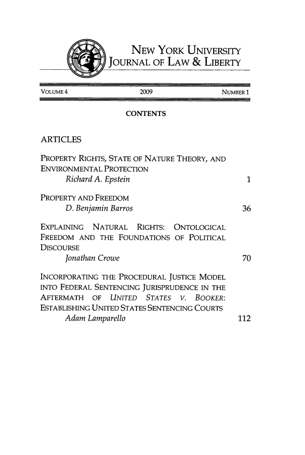 handle is hein.journals/nyujlawlb4 and id is 1 raw text is: NEW YORK UNIVERSITYJOURNAL OF LAW & LIBERTYVOLUME 4              2009              NUMBER 1CONTENTSARTICLESPROPERTY RIGHTS, STATE OF NATURE THEORY, ANDENVIRONMENTAL PROTECTIONRichard A. Epstein                      1PROPERTY AND FREEDOMD. Benjamin Barros                     36EXPLAINING  NATURAL RIGHTS: ONTOLOGICALFREEDOM AND THE FOUNDATIONS OF POLITICALDISCOURSEJonathan Crowe                         70INCORPORATING THE PROCEDURAL JUSTICE MODELINTO FEDERAL SENTENCING JURISPRUDENCE IN THEAFTERMATH  OF UNITED   STATES V. BOOKER:ESTABLISHING UNITED STATES SENTENCING COURTSAdam Lamparello                       112