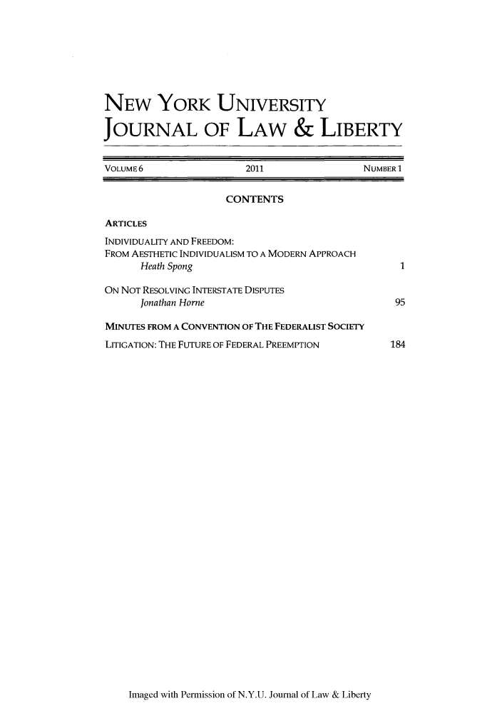 handle is hein.journals/nyujlawlb6 and id is 1 raw text is: NEW YORK UNIVERSITYJOURNAL OF LAW & LIBERTYVOLUME 6                 2011                NUMBER 1CONTENTSARTICLESINDIVIDUALITY AND FREEDOM:FROM AESTHETIC INDIVIDUALISM TO A MODERN APPROACHHeath Spong                                  1ON NOT RESOLVING INTERSTATE DISPUTESJonathan Home                               95MINUTES FROM A CONVENTION OF THE FEDERALIST SOCIETYLITIGATION: THE FUTURE OF FEDERAL PREEMPTION      184Imaged with Permission of N.Y.U. Journal of Law & Liberty