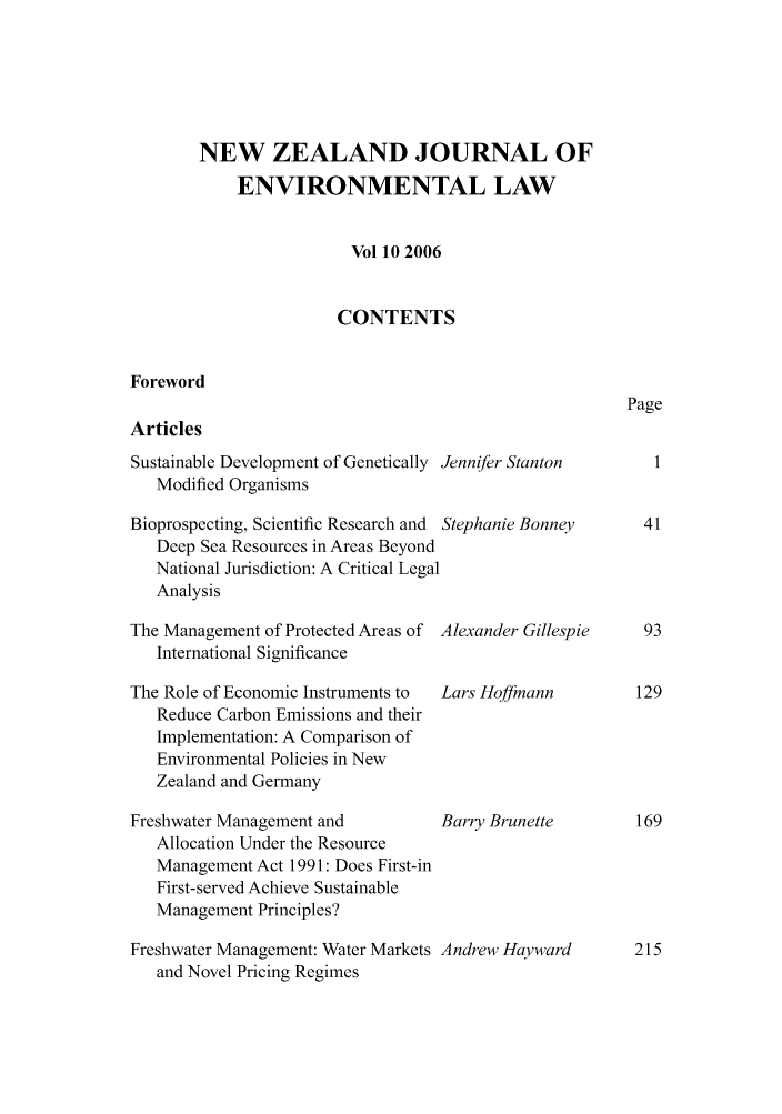 handle is hein.journals/nzjel10 and id is 1 raw text is: NEW ZEALAND JOURNAL OF
ENVIRONMENTAL LAW
Vol 10 2006
CONTENTS

Foreword
Articles

Sustainable Development of Genetically Jennifer Stanton
Modified Organisms
Bioprospecting, Scientific Research and Stephanie Bonney
Deep Sea Resources in Areas Beyond
National Jurisdiction: A Critical Legal
Analysis

The Management of Protected Areas of
International Significance
The Role of Economic Instruments to
Reduce Carbon Emissions and their
Implementation: A Comparison of
Environmental Policies in New
Zealand and Germany
Freshwater Management and
Allocation Under the Resource
Management Act 1991: Does First-in
First-served Achieve Sustainable
Management Principles?
Freshwater Management: Water Markets
and Novel Pricing Regimes

Alexander Gillespie
Lars Hoffmann
Barry Brunette
Andrew Hayward

Page

215


