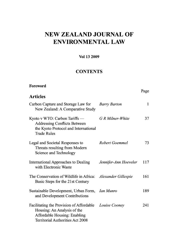 handle is hein.journals/nzjel13 and id is 1 raw text is: NEW ZEALAND JOURNAL OF
ENVIRONMENTAL LAW
Vol 13 2009
CONTENTS

Foreword
Articles

Carbon Capture and Storage Law for
New Zealand: A Comparative Study
Kyoto v WTO: Carbon Tariffs -
Addressing Conflicts Between
the Kyoto Protocol and International
Trade Rules
Legal and Societal Responses to
Threats resulting from Modern
Science and Technology
International Approaches to Dealing
with Electronic Waste
The Conservation of Wildlife in Africa:
Basic Steps for the 21st Century
Sustainable Development, Urban Form,
and Development Contributions
Facilitating the Provision of Affordable
Housing: An Analysis of the
Affordable Housing: Enabling
Territorial Authorities Act 2008

Barry Barton
G R Milner- White
Robert Goemmel
Jennifer-Ann Hoeveler
Alexander Gillespie
Ian Munro
Louise Cooney

Page

117
161
189
241


