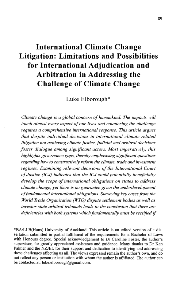 handle is hein.journals/nzjel21 and id is 95 raw text is: 89          International Climate Change   Litigation: Limitations and Possibilities       for  International Adjudication and           Arbitration in Addressing the           Challenge of Climate Change                        Luke   Elborough*    Climate change is a global concern of humankind. The impacts will    touch almost every aspect of our lives and countering the challenge    requires a comprehensive international response. This article argues    that despite individual decisions in international climate-related    litigation not achieving climate justice, judicial and arbitral decisions    foster dialogue among significant actors. Most imperatively, this    highlights governance gaps, thereby emphasising significant questions    regarding how to constructively reform the climate, trade and investment    regimes. Examining relevant decisions of the International Court    of Justice (ICJ) indicates that the ICJ could potentially beneficially    develop the scope of international obligations on states to address    climate change, yet there is no guarantee given the underdevelopment    offundamental international obligations. Surveying key cases from the    World Trade Organization (WTO) dispute settlement bodies as well as    investor-state arbitral tribunals leads to the conclusion that there are    deficiencies with both systems which fundamentally must be rectified if*BA/LLB(Hons)  University of Auckland. This article is an edited version of a dis-sertation submitted in partial fulfilment of the requirements for a Bachelor of Lawswith Honours degree. Special acknowledgement to Dr Caroline Foster, the author'ssupervisor, for greatly appreciated assistance and guidance. Many thanks to Dr KenPalmer and the NZJEL for their support and dedication to identifying and addressingthese challenges affecting us all. The views expressed remain the author's own, and donot reflect any person or institution with whom the author is affiliated. The author canbe contacted at: luke.elborough@gmail.com.