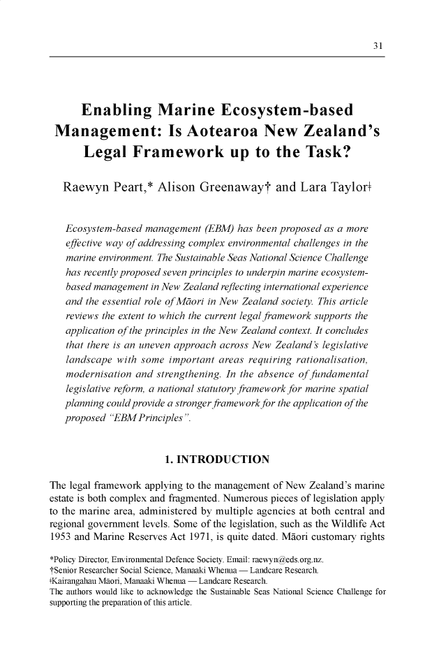 handle is hein.journals/nzjel23 and id is 37 raw text is:       Enabling Marine Ecosystem-based Management: Is Aotearoa New Zealand's       Legal Framework up to the Task?   Raewyn Peart,* Alison Greenawayt and Lara Taylor+   Ecosystem-based management (EBM) has been proposed as a more   effective way of addressing complex environmental challenges in the   marine environment. The Sustainable Seas National Science Challenge   has recently proposed seven principles to underpin marine ecosystem-   based management in New Zealand reflecting international experience   and the essential role of Mtori in New Zealand society. This article   reviews the extent to which the current legal framework supports the   application of the principles in the New Zealand context. It concludes   that there is an uneven approach across New Zealand's legislative   landscape with some important areas requiring rationalisation,   modernisation and strengthening. In the absence of fundamental   legislative reform, a national statutory framework for marine spatial   planning could provide a stronger framework for the application of the   proposed EBMPrinciples .                       1. INTRODUCTIONThe legal framework applying to the management of New Zealand's marineestate is both complex and fragmented. Numerous pieces of legislation applyto the marine area, administered by multiple agencies at both central andregional government levels. Some of the legislation, such as the Wildlife Act1953 and Marine Reserves Act 1971, is quite dated. Mdori customary rights*Policy Director, Enviromnental Defence Society. Email: raewyngeds.org.nz.TSenior Researcher Social Science, Manaaki Whenua - Landcare Research.Kairangahau Maori, Manaaki Whenua - Landcare Research.The authors would like to acknowledge the Sustainable Seas National Science Challenge forsupporting the preparation of this article.