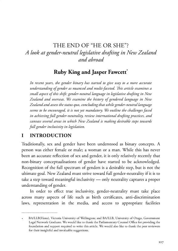 handle is hein.journals/nzwomlj2 and id is 111 raw text is: 







                  THE END OF HE OR SHE?
  A look at gender-neutral legislative drafting in New Zealand
                                and abroad

                  Ruby King and Jasper Fawcett*

     In recent years, the gender binary has started to give way to a more accurate
     understanding of gender as nuanced and multi-faceted. 7his article examines a
     small aspect of this shift: gender-neutral language in legislative drafting in New
     Zealand and overseas. We examine the history of gendered language in New
     Zealand and assess the status quo, concluding that while gender-neutral language
     seems to be encouraged, it is not yet mandatory. We outline the challenges faced
     in achieving full gender-neutrality, review international drafting practices, and
     canvass several areas in which New Zealand is making desirable steps towards
     full gender inclusivity in legislation.

I INTRODUCTION
Traditionally, sex and gender have been understood as binary concepts. A
person was either female or male; a woman or a man. While this has never
been an accurate reflection of sex and gender, it is only relatively recently that
non-binary conceptualisations of gender have started to be acknowledged.
Recognition of the full spectrum of genders is a desirable step, but is not the
ultimate goal. New Zealand must strive toward full gender-neutrality if it is to
take a step toward meaningful inclusivity - only neutrality captures a proper
understanding of gender.
     In order to effect true inclusivity, gender-neutrality must take place
across many aspects of life such as birth certificates, anti-discrimination
laws, representation in the media, and access to appropriate facilities


    BA/LLB(Hons), Victoria University of Wellington; and BA/LLB, University of Otago, Government
    Legal Network Graduate. We would like to thank the Parliamentary Counsel Office for providing the
    foundation and support required to write this article. We would also like to thank the peer reviewers
    for their insightful and invaluable suggestions.


