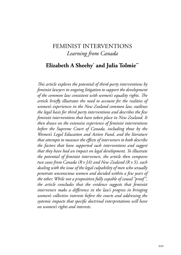 handle is hein.journals/nzwomlj3 and id is 205 raw text is:          FEMINIST INTERVENTIONS                Learning from Canada     Elizabeth A Sheehy and Julia Tolmie** This article explores the potential of third-party interventions byfeminist lawyers in ongoing litigation to support the developmentof the common law consistent with women' equality rights. Thearticle briefly illustrates the need to account for the realities ofwomen' experiences in the New Zealand common law, outlinesthe legal basis for third party interventions and describes the fewfeminist interventions that have taken place in New Zealand. Itthen draws on the extensive experience of feminist interventionsbefore the Supreme Court of Canada, including those by theWomen' Legal Education and Action Fund, and the literaturethat attempts to measure the effects ofinterveners to both describethe factors that have supported such interventions and suggestthat they have had an impact on legal development. To illustratethe potential of feminist interveners, the article then comparestwo casesfrom Canada (R vJA) and New Zealand (R v S), eachdealing with the issue of the legal culpability of men who sexuallypenetrate unconscious women and decided within a few years ofthe other. While not aproposition fully capable of causal roof,the article concludes that the evidence suggests that feministinterveners make a difference in the laws progress in bringingwomens collective interests before the courts and addressing thesystemic impacts that specific doctrinal interpretations will haveon women' rights and interests.201