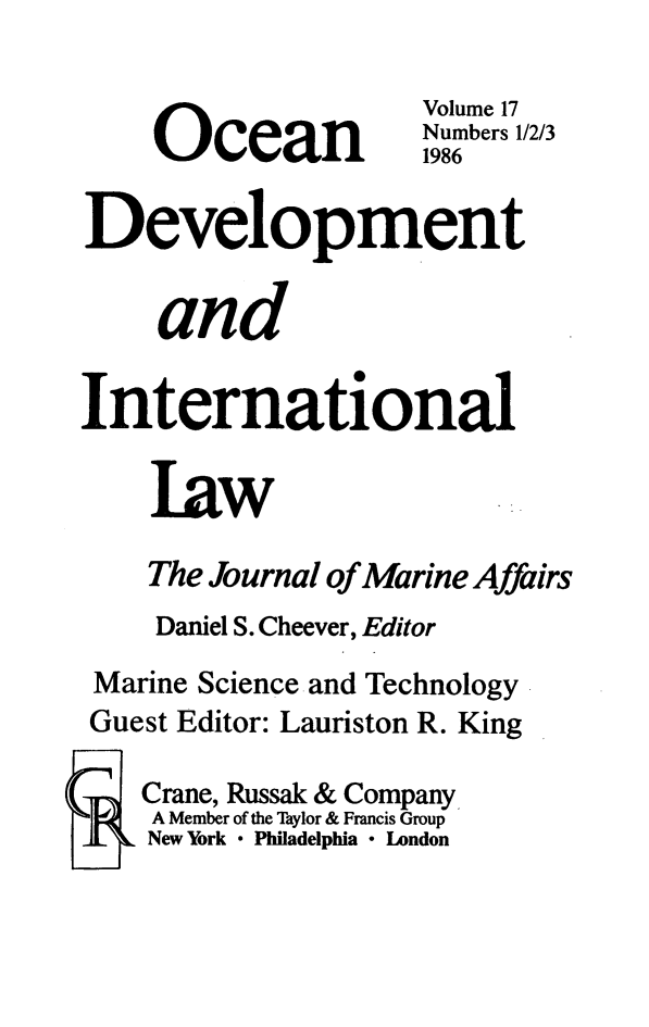 handle is hein.journals/ocdev17 and id is 1 raw text is: Volume 17
O   cean          Numbers 1/2/3
Development
and
International
law
The Journal of Marine Affairs
Daniel S. Cheever, Editor
Marine Science and Technology
Guest Editor: Lauriston R. King
Crane, Russak & Company
A Member of the Taylor & Francis Group
New York * Philadelphia * Landon


