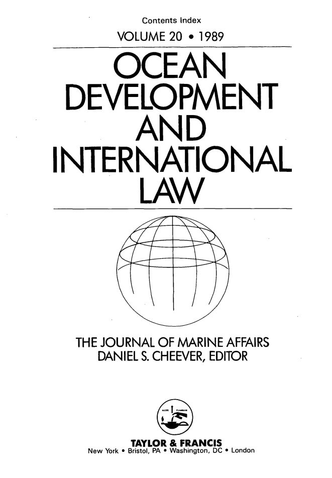 handle is hein.journals/ocdev20 and id is 1 raw text is: Contents Index
VOLUME 20 * 1989
OCEAN
DEVELOPMENT
AND
INTERNATIONAL
LAW
THE JOURNAL OF MARINE AFFAIRS
DANIEL S. CHEEVER, EDITOR
TAYLOR & FRANCIS
New York * Bristol, PA * Washington, DC * London


