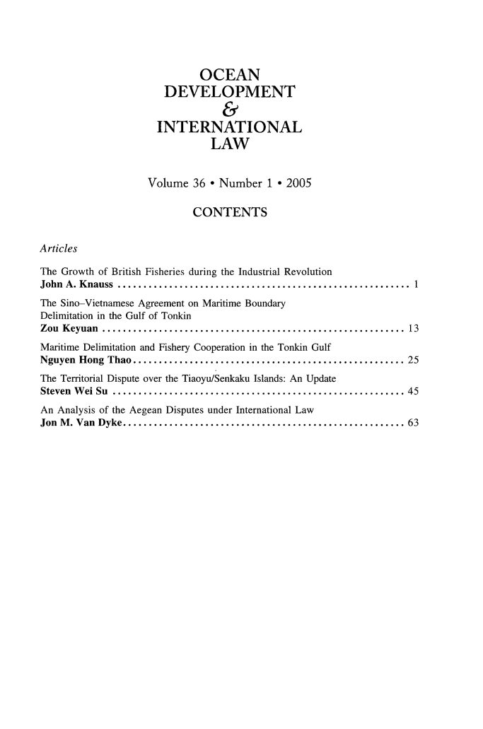 handle is hein.journals/ocdev36 and id is 1 raw text is: OCEAN
DEVELOPMENT
&
INTERNATIONAL
LAW
Volume 36 * Number 1 * 2005
CONTENTS
Articles
The Growth of British Fisheries during the Industrial Revolution
John A. Knauss    ................................................. 1
The Sino-Vietnamese Agreement on Maritime Boundary
Delimitation in the Gulf of Tonkin
Zou Keyuan      .................................................. 13
Maritime Delimitation and Fishery Cooperation in the Tonkin Gulf
Nguyen Hong Thao............................................. 25
The Territorial Dispute over the Tiaoyu/Senkaku Islands: An Update
Steven Wei Su    ................................................. 45
An Analysis of the Aegean Disputes under International Law
Jon M. Van Dyke....      ....................................... 63


