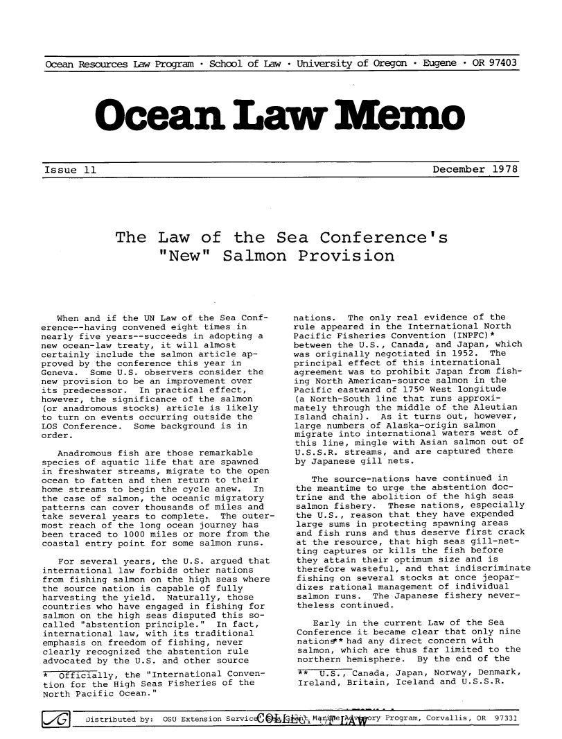 handle is hein.journals/ocoaslme11 and id is 1 raw text is: 





Ocean Resources Law Program * School of Law * University of Oregon * Eugene * OR 97403


Ocean Law Memo


Issue  11                                                            December   1978


The Law of the Sea Conference's

        New Salmon Provision


   When and if the UN Law of the Sea Conf-
erence--having convened eight times in
nearly five years--succeeds in adopting a
new ocean-law treaty, it will almost
certainly include the salmon article ap-
proved by the conference this year in
Geneva.  Some U.S. observers consider the
new provision to be an improvement over
its predecessor.  In practical effect,
however, the significance of the salmon
(or anadromous stocks) article is likely
to turn on events occurring outside the
LOS Conference.  Some background is in
order.

   Anadromous fish are those remarkable
species of aquatic life that are spawned
in freshwater streams, migrate to the open
ocean to fatten and then return to their
home streams to begin the cycle anew. In
the case of salmon, the oceanic migratory
patterns can cover thousands of miles and
take several years to complete. The outer-
most reach of the long ocean journey has
been traced to 1000 miles or more from the
coastal entry point for some salmon runs.

   For several years, the U.S. argued that
international law forbids other nations
from fishing salmon on the high seas where
the source nation is capable of fully
harvesting the yield. Naturally, those
countries who have engaged in fishing for
salmon on the high seas disputed this so-
called abstention principle. In fact,
international law, with its traditional
emphasis on freedom of fishing, never
clearly recognized the abstention rule
advocated by the U.S. and other source
*  Officially, the International Conven-
tion for the High Seas Fisheries of the
North Pacific Ocean.


nations.  The only real evidence of the
rule appeared in the International North
Pacific Fisheries Convention (INPFC)*
between the U.S., Canada, and Japan, which
was originally negotiated in 1952. The
principal effect of this international
agreement was to prohibit Japan from fish-
ing North American-source salmon in the
Pacific eastward of 1750 West longitude
(a North-South line that runs approxi-
mately through the middle of the Aleutian
Island chain).  As it turns out, however,
large numbers of Alaska-origin salmon
migrate into international waters west of
this line, mingle with Asian salmon out of
U.S.S.R. streams, and are captured there
by Japanese gill nets.

   The source-nations have continued in
the meantime to urge the abstention doc-
trine and the abolition of the high seas
salmon fishery.  These nations, especially
the U.S., reason that they have expended
large sums in protecting spawning areas
and fish runs and thus deserve first crack
at the resource, that high seas gill-net-
ting captures or kills the fish before
they attain their optimum size and is
therefore wasteful, and that indiscriminate
fishing on several stocks at once jeopar-
dizes rational management of individual
salmon runs.  The-Japanese fishery never-
theless continued.

    Early in the current Law of the Sea
 Conference it became clear that only nine
 nation@*had any direct concern with
 salmon, which are thus far limited to the
 northern hemisphere. By the end of the
 **  U.S., Canada, Japan, Norway, Denmark,
 Ireland, Britain, Iceland and U.S.S.R.


Distributed by: OSU Extension ServicEC-   Jqjti Ma    e A     ry Program, Corvallis, OR 97331


