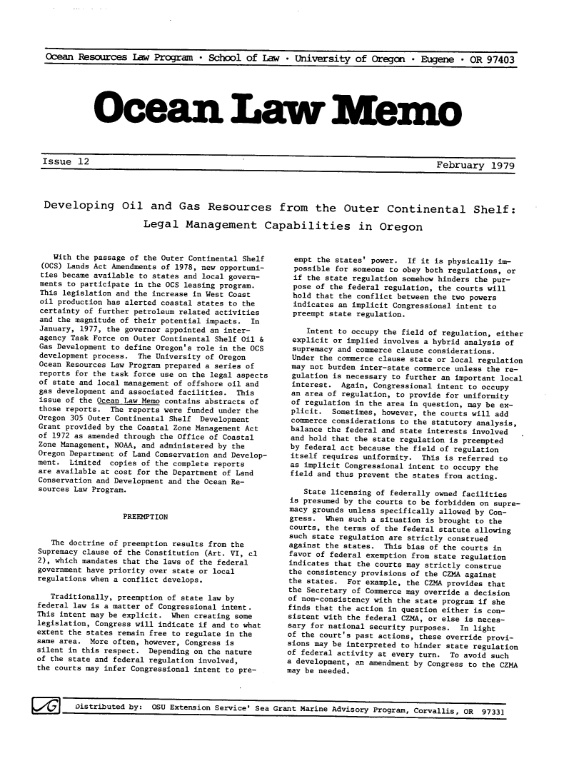 handle is hein.journals/ocoaslme12 and id is 1 raw text is: 





Ocean  Resources   Law Program   * School  of  Law  * University   of Oregan   * Eugene  * OR  97403


Ocean La Mem


issue   ii                                                                           February 197Q


Developing Oil and Gas Resources from the Outer Continental Shelf:

                     Legal Management Capabilities in Oregon


    With the passage of the Outer Continental Shelf
 (OCS) Lands Act Amendments of 1978, new opportuni-
 ties became available to states and local govern-
 ments to participate in the OCS leasing program.
 This legislation and the increase in West Coast
 oil production has alerted coastal states to the
 certainty of further petroleum related activities
 and the magnitude of their potential impacts. In
 January, 1977, the governor appointed an inter-
 agency Task Force on Outer Continental Shelf Oil &
 Gas Development to define Oregon's role in the OCS
 development process. The University of Oregon
 Ocean Resources Law Program prepared a series of
 reports for the task force use on the legal aspects
 of state and local management of offshore oil and
 gas development and associated facilities. This
 issue of the Ocean Law Memo contains abstracts of
 those reports. The reports were funded under the
 Oregon 305 Outer Continental Shelf Development
 Grant provided by the Coastal Zone Management Act
 of 1972 as amended through the Office of Coastal
 Zone Management, NOAA, and administered by the
 Oregon Department of Land Conservation and Develop-
 ment. Limited  copies of the complete reports
 are available at cost for the Department of Land
 Conservation and Development and the Ocean Re-
 sources Law Program.


                   PREEMPTION


   The doctrine of preemption results from the
Supremacy clause of the Constitution (Art. VI, cl
2), which mandates that the laws of the federal
government have priority over state or local
regulations when a conflict develops.

   Traditionally, preemption of state law by
federal law is a matter of Congressional intent.
This intent may be explicit. When creating some
legislation, Congress will indicate if and to what
extent the states remain free to regulate in the
same area. More often, however, Congress is
silent in this respect. Depending on the nature
of the state and federal regulation involved,
the courts may infer Congressional intent to pre-


  empt the states' power. If it is physically im-
  possible for someone to obey both regulations, or
  if the state regulation somehow hinders the pur-
  pose of the federal regulation, the courts will
  hold that the conflict between the two powers
  indicates an implicit Congressional intent to
  preempt state regulation.

    Intent to occupy the field of regulation, either
 explicit or implied involves a hybrid analysis of
 supremacy and commerce clause considerations.
 Under the commerce clause state or local regulation
 may not burden inter-state commerce unless the re-
 gulation is necessary to further an important local
 interest.  Again, Congressional intent to occupy
 an area of regulation, to provide for uniformity
 of regulation in the area in question, may be ex-
 plicit.  Sometimes, however, the courts will add
 commerce considerations to the statutory analysis,
 balance the federal and state interests involved
 and hold that the state regulation is preempted
 by federal act because the field of regulation
 itself requires uniformity. This is referred to
 as implicit Congressional intent to occupy the
 field and thus prevent the states from acting.

    State licensing of federally owned facilities
 is presumed by the courts to be forbidden on supre-
 macy grounds unless specifically allowed by Con-
 gress. When such a situation is brought to the
 courts, the terms of the federal statute allowing
 such state regulation are strictly construed
 against the states. This bias of the courts in
 favor of federal exemption from state regulation
 indicates that the courts may strictly construe
 the consistency provisions of the CZMA against
 the states. For example, the CZMA provides that
 the Secretary of Commerce may override a decision
 of non-consistency with the state program if she
 finds that the action in question either is con-
 sistent with the federal CZMA, or else is neces-
 sary for national security purposes. In light
 of the court's past actions, these override provi-
 sions may be interpreted to hinder state regulation
 of federal activity at every turn. To avoid such
 a development, an amendment by Congress to the CZMA
may be needed.


Disribtedby:050Extnsin Srvie' eaGrant Marine Advisory Program. Corvallis n on  ,


.Lssue  1L2


February 1979


k/'tL7   Distributed by: OSU Extension Service' Sea


