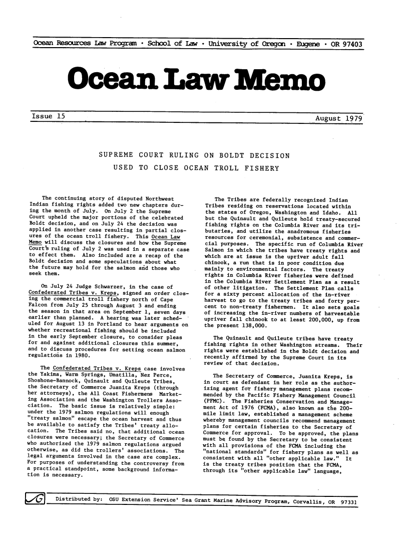 handle is hein.journals/ocoaslme15 and id is 1 raw text is: 





Ocean  Resources   Iaw Program   * School  of  Law  * University   of Oregan   * Eugene  * OR  97403


Oce an Law Mmo


Issue   15                                                                             Au2ust   1979


SUPREME COURT RULING ON BOLDT DECISION

    USED TO CLOSE OCEAN TROLL FISHERY


     The continuing story of disputed Northwest
 Indian fishing rights added two new chapters dur-
 ing the month of July. On July 2 the Supreme
 Court upheld the major portions of the celebrated
 Boldt decision, and on July 24 the decision was
 applied in another case resulting in partial clos-
 ures of the ocean troll fishery. This Ocean Law
 Memo will discuss the closures and how the Supreme
 Courth ruling of July 2 was used in a separate case
 to effect them. Also included are a recap of the
 Boldt decision and some speculations about what
 the future may hold for the salmon aid those who
 seek them.

    On July 24 Judge Schwarzer, in the case of
Confederated Tribes v. Kreps, signed an order clos-
ing the commercial troll fishery north of Cape
Falcon from July 25 through August 3 and ending
the season in that area on September 1, seven days
earlier than planned. A hearing was later sched-
uled for August 13 in Portland to hear arguments on
whether recreational fishing should be included
in the early September closure, to consider pleas
for and against additional closures this sumner,
and to discuss procedures for setting ocean salmon
regulations in 1980.

    The Confederated Tribes v. Kreps case involves
the Yakima, Warm Springs, Umatilla, Nez Perce,
Shoshone-Bannock, Quinault and Quileute Tribes,
the Secretary of Commerce Juanita Kreps (through
her attorneys), the All Coast Fishermens Market-
ing Association and the Washington Trollers Asso-
ciation.  The basic issue is relatively simple:
under the 1979 salmon regulations will enough
treaty salmon escape the ocean harvest and thus
be available to satisfy the Tribes' treaty allo-
cation.  The Tribes said no, that additional ocean
closures were necessary; the Secretary of Commerce
who authorized the 1979 salmon regulations argued
otherwise, as did the trollers' associations. The
legal arguments involved in the case are complex.
For purposes of understanding the controversy from
a practical standpoint, some background informa-
tion is necessary.


    The Tribes are federally recognized Indian
 Tribes residing on reservations located within
 the states of Oregon, Washington and Idaho. All
 but the Quinault and Quileute hold treaty-secured
 fishing rights on the Columbia River and its tri-
 butaries, and utilize the anadromous fisheries
 resources for ceremonial, subsistence and commer-
 cial purposes. The specific run of Columbia River
 Salmon in which the tribes have treaty rights and
 which are at issue is the upriver adult fall
 chinook, a run that is in poor condition due
 mainly to environmental factors. The treaty
 rights in Columbia River fisheries were defined
 in the Columbia River Settlement Plan as a result
 of other litigation. The Settlement Plan calls
 for a sixty percent allocation of the in-river
 harvest to go to the treaty tribes and forty per-
 cent to non-treaty fishermen. It also sets goals
 of increasing the in-river numbers of harvestable
 upriver fall chinook to at least 200,000, up from
 the present 138,000.

   The Quinault and Quileute tribes have treaty
fishing rights in other Washington streams. Their
rights were established in the Boldt decision and
recently affirmed by the Supreme Court in its
review of that decision.

   The Secretary of Commerce, Juanita Kreps, is
in court as defendant in her role as the author-
izing agent for fishery management plans recom-
mended by the Pacific Fishery Management Council
(PFMC).  The Fisheries Conservation and Manage-
ment Act of 1976 (FCMA), also known as the 200-
mile limit law, established a management scheme
whereby management councils recommend management
plans for certain fisheries to the Secretary of
Commerce for approval. To be approved, the plans
must be found by the Secretary to be consistent
with all provisions of the FOMA including the
national standards for fishery plans as well as
consistent with all other applicable law. It
is the treaty tribes position that the FCMA,
through its other applicable law language,


F6/    Distributed by:  OSU Extension Service' Sea Grant Marine Advisory Program, Corvallis, OR 97331


_uut17


Issue   15


August   1979


