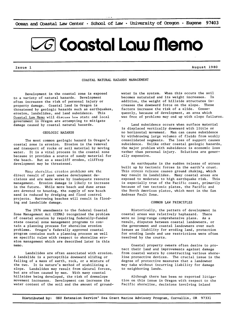 handle is hein.journals/ocoaslme1980 and id is 1 raw text is: 





Ocean  and  Coastal   Law  Center   * School  of  Law  * University of Oregon * Eugene 97403






        A Coastal Law memo


August  1980


COASTAL NATURAL HAZARDS MANAGEMENT


      Development in the coastal zone is exposed
to a variety of natural hazards. Development
often increases the risk of personal injury or
property damage.  Coastal land in Oregon is
threatened by geologic hazards such as earthquakes,
erosion, landslides, and land subsidence. This
Cuastal Law Memo will discudd how state and local
government in Oregon are attempting to mitigate
damage caused by coastal natural hazards.

               GEOLOGIC HAZARDS

      The most common geologic hazard in Oregon's
coastal zone is erosion.  Erosion is the removal
and transport of rocks or soil material by moving
water.  It is a vital process in the coastal zone
because it provides a source of sandy material for
the beach.  But as a seacliff erodes, clifftop
development may be threatened.

      Many alhorelinC crosion problcmn arc the
direct result of past unwise development de-
cisions and are made worse by inadequate resource
management.  Erosion damage is likely to increase
in the future.  While more beach and dune areas
are devoted to housing, the supply of new beach
sand is reduced by dredging and flood control
projects.  Narrowing beaches will result in flood-
ing and landslide damage.

      The 1976 amendments to the federal Coastal
Zone Management Act (CZMA) recognized the problem
of coastal erosion by requiring federally-funded
state coastal zone management programs to con-
tain a planning process for shoreline erosion
problems.  Oregon's federally approved coastal
program contains such a planning process as well
as specific rules with respect to shoreline ero-
sion management which are described later in this
memo.

      Landslides are often associated with erosion.
A landslide is a perceptible downward sliding or
falling of a mass of earth, rock, or a mixture of
the two.  It is nature's method of stabilizing a
slope.  Landslides may result from natural forces,
but are often caused by man. With many coastal
hillsides being developed, the risk of downslope
movement increases.  Development can increase the
water content of the soil and the amount of ground-


water in the system.  When this occurs the soil
becomes saturated and its weight increases.  In
addition, the weight of hillside structures in-
creases the downward force on the slope. These
factors increase the risk of a slide.  Conse-
quently, because of development, an area which
was free of problemo may end up with slope failures.

     Land subsidence occurs when surface material
is displaced vertically downward with little or
no horizontal movement.  Man can cause subsidence
by withdrawing large volumes of fluids from weakly
consolidated segments.  The loss of support causes
subsidence.  Unlike other coastal geologic hazards,
the major problem with subsidence is economic loss
rather than personal injury.  Solutions are gener-
ally expensive.

     An earthquake is the sudden release of stress
built up by tectonic forces in the earth's crust.
This stress release causes ground shaking, which
may result in landslides.  Many coastal areas are
exposed to moderate to high earthquake risk.  This
is especially true of the Pacific coast, primarily
because of two tectonic plates, the Pacific and
the North American plates, which meet in the San
Andreas Fault Zone.

               COMMON LAW PRINCIPLES

     Historically, the pattern of development in
coastal areas was relatively haphazard.  There
were no long-range comprehensive plans. As  a
result, disputes between coastal landowners, or
the government and coastal landowners over such
issues as liability for eroding land, protection
for eroding lands and use restrictions were often
resolved by the courts.

     Coastal property owners often desire to pro-
tect their land and improvements against damage
from coastal waters by constructing various shore-
line protective devices.  The crucial issue is the
degree of protective measures that a landowner
may take without incurring liability for damage
to neighboring lands.

     Although there has been no reported litiga-
tion on this issue in Oregon with respect to the
Pacific shoreline, decisions involving inland


Distributed by:  OSU Extension Service' Sea Grant Marine Advisory Program, Corvallis, OR 97331


Issue  1


