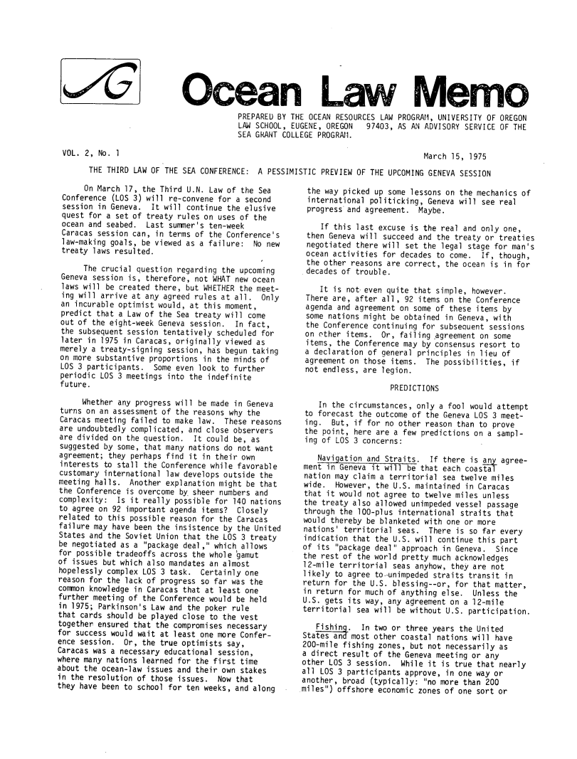 handle is hein.journals/ocoaslme2 and id is 1 raw text is: 









Ocean Law Memo
            PREPARED BY THE OCEAN RESOURCES LAW PROGRAM, UNIVERSITY OF OREGON
            LAW SCHOOL, EUGENE, OREGON       97403, AS AN ADVISORY SERVICE OF THE
            SEA GRANT COLLEGE PROGRAM.


VOL. 2, No. 1


March 15, 1975


THE THIRD LAW OF THE SEA CONFERENCE: A  PESSIMISTIC PREVIEW OF THE UPCOMING GENEVA SESSION


      On March 17, the Third U.N. Law of the Sea
 Conference (LOS 3) will re-convene for a second
 session in Geneva.  It will continue the elusive
 quest for a set of treaty rules on uses of the
 ocean and seabed.  Last summer's ten-week
 Caracas session can, in terms of the Conference's
 law-making goals, be viewed as a failure: No new
 treaty laws resulted.

      The crucial question regarding the upcoming
 Geneva session is, therefore, not WHAT new ocean
 laws will be created there, but WHETHER the meet-
 ing will arrive at any agreed rules at all. Only
 an incurable optimist would, at this moment,
 predict that a Law of the Sea treaty will come
 out of the eight-week Geneva session. In fact,
 the subsequent session tentatively scheduled for
 later in 1975 in Caracas, originally viewed as
 merely a treaty-signing session, has begun taking
 on more substantive proportions in the minds of
 LOS 3 participants. Some even look to further
 periodic LOS 3 meetings into the indefinite
 future.

      Whether any progress will be made in Geneva
 turns on an assessment of the reasons why the
 Caracas meeting failed to make law. These reasons
 are undoubtedly complicated, and close observers
 are divided on the question. It could be, as
 suggested by some, that many nations do not want
 agreement; they perhaps find it in their own
 interests to stall the Conference while favorable
 customary international law develops outside the
 meeting halls. Another explanation might be that
 the Conference is overcome by sheer numbers and
 complexity: Is it really possible for 140 nations
 to agree on 92 important agenda items? Closely
 related to this possible reason for the Caracas
 failure may have been the insistence by the United
 States and the Soviet Union that the LOS 3 treaty
 be negotiated as a package deal, which allows
 for possible tradeoffs across the whole 'gamut
 of issues but which also mandates an almost
 hopelessly complex LOS 3 task. Certainly one
 reason for the lack of progress so far was the
 common knowledge in Caracas that at least one
 further meeting of the Conference would be held
 in 1975; Parkinson's Law and the poker rule
 that cards should be played close to the vest
 together ensured that the compromises necessary
 for success would wait at least one more Confer-
 ence session. Or, the true optimists say,
 Caracas was a necessary educational session,
where many nations learned for the first time
about the ocean-law issues and their own stakes
in the resolution of those issues.  Now that
they have been to school for ten weeks, and along


the  way picked up some lessons on the mechanics of
international  politicking, Geneva will see real
progress  and agreement.  Maybe.

    If this last excuse is the real and only one,
 then Geneva will succeed and the treaty or treaties
 negotiated there will set the legal stage for man's
 ocean activities for decades to come.  If, though,
 the other reasons are correct, the ocean is in for
 decades of trouble.

    It is not- even quite that simple, however.
 There are, after all, 92 items on the Conference
 agenda and agreement on some of these items by
 some nations might be obtained in Geneva, with
 the Conference continuing for subsequent sessions
 on other items.  Or, failing agreement on some
 items, the Conference may by consensus resort to
 a declaration of general principles in lieu of
 agreement on those items.  The possibilities, if
 not endless, are legion.

                    PREDICTIONS

    In the circumstances, only a fool would attempt
 to forecast the outcome of the Geneva LOS 3 meet-
 ing.  But, if for no other reason than to prove
 the point, here are a few predictions on a sampl-
 ing of LOS 3 concerns:

    Navigation and Straits.  If there is any agree-
ment  in Geneva it will be that each coastal
nation may claim a territorial sea twelve miles
wide.   However, the U.S. maintained in Caracas
that  it would not agree to twelve miles unless
the treaty also allowed unimpeded vessel passage
through the 100-plus international straits that
would thereby be blanketed with one or more
nations' territorial seas.  There is so far every
indication that the U.S. will continue this part
of its  package deal approach in Geneva. Since
the rest of the world pretty much acknowledges
12-mile territorial seas anyhow, they are not
likely to agree to-unimpeded straits transit in
return for the U.S. blessing--or, for that matter,
in return for much of anything else.  Unless the
U.S. gets its way, any agreement on a 12-mile
territorial sea will be without U.S. participation.

   Fishin .  In two or three years the United
States and most other coastal nations will have
200-mile fishing zones, but not necessarily as
a direct result of the Geneva meeting or any
other LOS 3 session.  While it is true that nearly
all LOS 3 participants approve, in one way or
another, broad (typically: no more than 200
miles) offshore economic zones of one sort or


10/c


