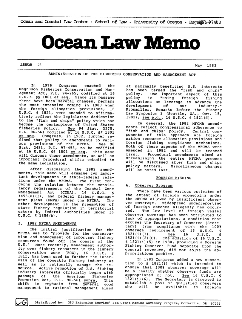 handle is hein.journals/ocoaslme23 and id is 1 raw text is: 



Ocean and Coastal  Law Center * School of Law  * University of Oregon - Euge   :97403


Ocean La --Memo


ADMINISTRATION OF THE FISHERIES CONSERVATION AND MANAGEMENT ACT


      In   1976   Congress   enacted   the
 Magnuson Fisheries Conservation and  Man-
 agement Act, P.L. 94-265, codified at  16
 U.S.C. SS 1801 et seq.  Since its passage
 there have been several changes,  perhaps
 the most  extensive coming  in 1980  when
 the  foreign  allocation  provisions,  16
 U.S.C. S 1821,  were amended to  affirma-
 tively reflect the legislative dedication
 to the fish and chips policy which  has
 become the centerpiece  of United  States
 fisheries policy.    See 94  Stat.  3275,
 P.L. 96-561 codified at 16 U.S.C. SS 1801
 et seq.   Congress, in 1982, further  re-
 fined that policy in amendments to vari-
 ous provisions  of  the  MFCMA.   See  96
 Stat. 2481, P.L.  97-453, to be codified
 at 16 U.S.C. SS  1801 et seq.  This memo
 will discuss those amendments, as well as
 important procedural  shifts embodied  in
 the same legislation.
     After  discussing   the 1982  amend-
ments,  this memo will examine two impor-
tant  developments in state-federal rela-
tions  under the  MFCMA.   The first con-
cerns  the  relation between  the consis-
tency  requirements  of the  Coastal Zone
Management   Act   (CZMA),  16  U.S.C.  §
1456(e) (1), and federal  fishery manage-
ment  plans (FMPs) under  the MFCMA.  The
other  development  is the  preemption of
state  fishery regulation  in territorial
waters  by  federal authorities  under 16
U.S.C. § 1856(b).

I.  1982 MFCMA AMENDMENTS
     The  initial  justification  for the
MFCMA  was to provide  for the conserva-
tion  and management of important fishery
resources  found  off the  coasts of  the
U.S.   More recently, management author-
ity over fishery resources in the fishery
conservation  zone   (FCZ), 16  U.S.C.  §
1811, has been used to further the inter-
ests of  the domestic fishing industry as
well  as  to  rationally manage  the  re-
source.  Active promotion of U.S. fishing
industry  interests officially began with
passage   of   the   American   Fisheries
Promotion Act,  P.L. 96-561 supra.   This
shift   in  emphasis  from  general  good
management  to rational  management aimed


at  maximally  benefiting  U.S.  interests
has  been  termed  the  fish  and  chips
policy.    One  important aspect  of  this
policy    is   using   foreign    fishing
allocations  as  leverage to  advance  the
development     of     our      industry.
Kronmiller,  Remarks  Before  the  Fishery
Law  Symposium 2  (Seattle, WA., Oct.  15,
1982); see eLg.,  16 U.S.C. S 1821(d).
      In general,  the 1982  MFCMA amend-
ments  reflect congressional adherence  to
fish  and chips  policy.   Central com-
ponents  of   this  approach  are  foreign
nation  resource allocation provisions and
foreign   fishing  compliance mechanisms.
Both  of these aspects  of the MFCMA were
amended   in  1982 and  will   be  treated
first.    Procedural amendments  aimed at
streamlining   the entire  MFCMA  process
will  be discussed  after  fish and chips
policy  matters.    Miscellaneous changes
will be noted last.

             FOREIGN FISHING

A.  Observer Program
     There have been various estimates of
the  extent of  foreign  wrongdoing under
the MFCMA  allowed by insufficient obser-
ver coverage.   Widespread underreporting
of  foreign catches  allegedly has occur-
red.   The  low  level of  foreign vessel
observer coverage  has been attributed to
lack of  appropriations, a condition that
excuses the Secretary of Commerce  (Secre-
tary)   from  compliance  with  the  100%
coverage   requirement  of  16  U.S.C.  §
1821(i)(1).        See   16    U.S.C.   5
1821(i)(2)(C).  The addition of 16 U.S.C.
S 1821(i)(5) in 1980, providing a Foreign
Fishing  Observer Fund  separate from the
general  revenues, did not  solve the ap-
propriations problem.
     In 1982 Congress added a new subsec-
tion  to 5  1821(i) which is  intended to
ensure  that 100% observer  coverage will
be a  reality whether observer  funds are
appropriated  or not.    See 16  U.S.C. §
1821(i)(6).  The Secretary is directed to
establish  a pool of  qualified observers
who   will   be   available  to   foreign


Distributed by: OSU Extension Service' Sea Grant Marine Advisory Program, Corvallis, OR 97331


Issue   23


May  1983


