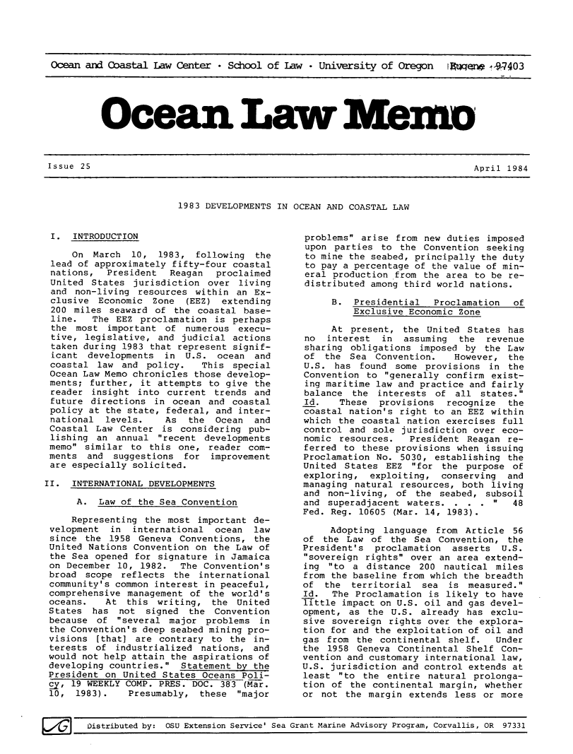 handle is hein.journals/ocoaslme25 and id is 1 raw text is: 





Ocean and Coastal  Law Center * School of Law  * University of Oregon   Iwew   .-9-7403


Ocean L- -memo


Issue 25                                                                     April 1984


1983 DEVELOPMENTS IN OCEAN AND COASTAL LAW


I.   INTRODUCTION

     On  March  10,  1983, following  the
 lead of approximately fifty-four coastal
 nations,  President   Reagan  proclaimed
 United States  jurisdiction over  living
 and non-living  resources within  an Ex-
 clusive  Economic  Zone  (EEZ) extending
 200 miles  seaward of the  coastal base-
 line.   The EEZ proclamation  is perhaps
 the  most important  of numerous  execu-
 tive, legislative,  and judicial actions
 taken during 1983 that represent signif-
 icant  developments  in U.S.  ocean  and
 coastal  law and policy.   This  special
 Ocean Law Memo chronicles those develop-
 ments; further, it attempts  to give the
 reader  insight into current  trends and
 future directions  in ocean  and coastal
 policy at the state, federal, and inter-
 national  levels.    As  the  Ocean  and
 Coastal Law  Center is  considering pub-
 lishing an  annual  recent developments
 memo similar  to this one,  reader com-
 ments  and suggestions  for  improvement
 are especially solicited.

II.  INTERNATIONAL DEVELOPMENTS

      A.  Law of the Sea Convention

      Representing the most important de-
 velopment  in  international  ocean  law
 since the  1958 Geneva Conventions,  the
 United Nations Convention on  the Law of
 the Sea opened for signature  in Jamaica
 on December 10, 1982.   The Convention's
 broad scope  reflects the  international
 community's common interest in peaceful,
 comprehensive management of  the world's
 oceans.   At  this writing,  the  United
 States  has not  signed  the  Convention
 because of  several major  problems  in
 the Convention's deep seabed mining pro-
 visions [that] are  contrary to the  in-
 terests of  industrialized nations,  and
 would not help attain the aspirations of
 developing countries.  Statement by the
 President on United States Oceans  Poli-
 Sy, 19 WEEKLY COMP. PRES. DOC. 383 (Mar.
 10,  1983).   Presumably,  these  major


problems  arise from new duties imposed
upon  parties to  the Convention seeking
to mine the seabed, principally the duty
to pay a percentage of the value of min-
eral  production from the area to be re-
distributed among third world nations.

     B.  Presidential   Proclamation  of
         Exclusive Economic Zone

     At  present, the  United States has
no   interest in  assuming  the  revenue
sharing  obligations imposed by  the Law
of  the  Sea Convention.   However,  the
U.S.  has found  some provisions  in the
Convention  to generally confirm exist-
ing maritime law and practice and fairly
balance  the  interests of  all states.
Id.    These  provisions  recognize  the
coastal nation's  right to an EEZ within
which  the coastal nation exercises full
control  and sole jurisdiction over eco-
nomic  resources.  President  Reagan re-
ferred  to these provisions when issuing
Proclamation No.  5030, establishing the
United  States EEZ  for the  purpose of
exploring,  exploiting,  conserving  and
managing natural  resources, both living
and  non-living, of  the seabed, subsoil
and  superadjacent waters.  . . .    48
Fed. Reg. 10605 (Mar. 14, 1983).

     Adopting  language from Article  56
of  the Law of  the Sea  Convention, the
President's  proclamation  asserts  U.S.
sovereign rights  over an area extend-
ing  to a  distance 200  nautical miles
from the baseline from which the breadth
of  the  territorial  sea is  measured.
Id.  The  Proclamation is likely to have
Tittle impact on U.S. oil and gas devel-
opment, as  the U.S. already  has exclu-
sive sovereign  rights over the explora-
tion for and the exploitation of oil and
gas  from the continental shelf.   Under
the  1958 Geneva Continental  Shelf Con-
vention and customary international law,
U.S. jurisdiction and control extends at
least  to the entire  natural prolonga-
tion of  the continental margin, whether
or not  the margin extends  less or more


Distributed by: OSU Extension Service' Sea Grant Marine Advisory Program, Corvallis, OR 97331


Issue 25


April 1984



