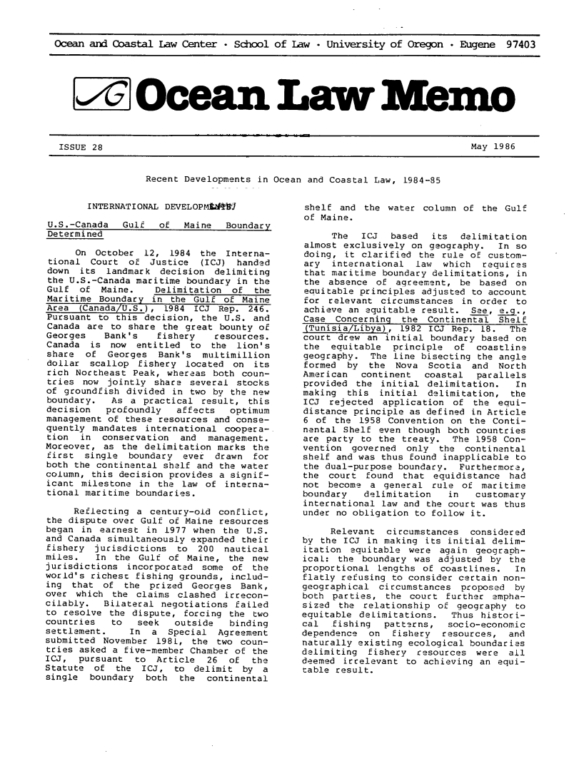 handle is hein.journals/ocoaslme28 and id is 1 raw text is: 



Ocean and Coastal  Law Center - School of Law  - University of Oregon  * Eugene  97403






   I Ocean Lw Mym*


ISSUE 28


May 1986


Recent Developments in Ocean and Coastal Law, 1984-85


        INTERNATIONAL DEVELOPMVtRWJ

U.S.-Canada   Gulf  of   Maine  Boundary
Determined

     On  October  12, 1984  the Interna-
 tional Court  of  Justice  (ICJ) handed
 down its  landmark  decision delimiting
 the U.S.-Canada maritime boundary in the
 Gulf of  Maine.    Delimitation of  the
 Maritime Boundary in the  Gulf of Maine
 Area (Canada/U.S.), 1984  ICJ Rep. 246.
 Pursuant to this decision, the U.S. and
 Canada are to share the great bounty of
 Georges   Bank's   fishery   resources.
 Canada is  now entitled  to  the lion's
 share of  Georges  Bank's  multimillion
 dollar scallop  fishery located  on its
 rich Northeast Peak, whereas both coun-
 tries now jointly  share several stocks
 of groundfish divided in two by the new
 boundary.  As a  practical result, this
 decision  profoundly   affects  optimum
 management of these resources and conse-
 quently mandates international coopera-.
 tion in  conservation  and  management.
 Moreover, as the delimitation marks the
 first single  boundary  ever drawn  for
 both the continental shelf and the water
 column, this decision provides a signif-
 icant milestone in the law  of interna-
 tional maritime boundaries.

     Reflecting a  century-old conflict,
the dispute over Gulf of Maine resources
began  in earnest in 1977 when  the U.S.
and Canada simultaneously expanded their
fishery  jurisdictions  to 200  nautical
miles.   In the  Gulf of Maine,  the new
jurisdictions  incorporated some of  the
world's richest fishing grounds, includ-
ing  that of  the  prized Georges  Bank,
over which  the claims  clashed irrecon-
cilably.  Bilateral  negotiations failed
to resolve  the dispute, forcing the two
countries   to   seek  outside   binding
settlement.    In  a  Special  Agreement
submitted November  1981, the  two coun-
tries asked a five-member Chamber of the
ICJ,  pursuant  to  Article  26  of  the
Statute  of  the ICJ,  to  delimit by  a
single  boundary  both  the  continental


shelf  and the water  column of the Gulf
of Maine.

     The   ICJ  based  its  delimitation
almost exclusively  on geography.  In so
doing,  it clarified the rule of custom-
ary  international  law  which  requires
that maritime boundary delimitations, in
the  absence of  agreement, be  based on
equitable principles adjusted to account
for  relevant circumstances  in order to
achieve an equitable result.  See, e.g.,
Case  Concerning  the Continental  Shelf
(Tunisia/Libya),  1982 ICJ Rep. 18.  The
court drew  an initial boundary based on
the  equitable  principle  of  coastline
geography.  The line bisecting the angle
formed  by  the  Nova  Scotia and  North
American   continent  coastal  parallels
provided  the initial delimitation.   In
making  this  initial delimitation,  the
ICJ  rejected application  of  the equi-
distance principle as defined in Article
6 of  the 1958 Convention  on the Conti-
nental Shelf  even though both countries
are party  to the treaty.  The 1958 Con-
vention  governed  only  the continental
shelf and was thus found inapplicable to
the dual-purpose boundary.  Furthermore,
the  court found  that equidistance  had
not  become a  general rule  of maritime
boundary   delimitation   in   customary
international law and the court was thus
under no obligation to follow it.

     Relevant  circumstances  considered
by the ICJ  in making its initial delim-
itation  equitable were  again geograph-
icaL: the  boundary was adjusted  by the
proportional  lengths of coastlines.  In
flatly refusing to consider certain non-
geographical  circumstances proposed  by
both parties,  the court  further empha-
sized  the relationship of  geography to
equitable delimitations.   Thus histori-
cal  fishing   patterns,  socio-economic
dependence  on  fishery  resources,  and
naturally existing ecological boundaries
delimiting  fishery  resources were  all
deemed irrelevant  to achieving an equi-
table result.


