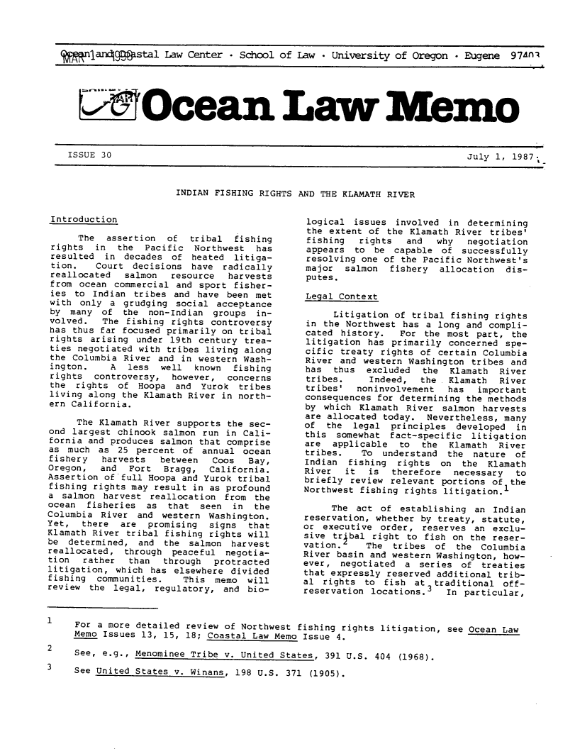 handle is hein.journals/ocoaslme30 and id is 1 raw text is: 




(   n ar4ggstal Law Center * School of Law  University of Oregon * Eugene  97AnA






   FiOcean La                                                          mo


July 1, 1987.


INDIAN FISHING RIGHTS AND THE KLAMATH RIVER


Introduction                                   logical
                                               the ext
      The  assertion  of  tribal  fishing      fishing
 rights  in  the  Pacific Northwest   has      appears
 resulted in  decades of  heated  litiga-      resolvir
 tion.   Court decisions  have  radically     major
 reallocated  salmon  resource   harvests      putes.
 from ocean commercial and sport  fisher-
 ies to Indian  tribes and have been met      Legal Cc
 with only a  grudging social acceptance
 by many  of  the non-Indian  groups  in-          Lit
 volved.  The fishing rights controversy       in the
 has thus far focused primarily on tribal     cated  h
 rights arising under 19th century trea-       litigati
 ties negotiated with tribes living along     cific  t
 the Columbia River and in western Wash-      River  a
 ington.   A  less  well  known  fishing      has   thu
 rights controversy,  however,  concerns       tribes.
 the rights  of Hoopa  and  Yurok tribes      tribes'
 living along the Klamath River in north-     conseque
 ern California.                              by  whic
                                              are allc
     The Klamath River supports the sec-      of  the
ond largest  chinook salmon run in Cali-      this  so
fornia and produces salmon that comprise      are  app
as  much as  25 percent of  annual ocean          tribes.
fishery   harvests  between   Coos  Bay,      Indian
Oregon,   and  Fort  Bragg,  California.      River
Assertion of'full Hoopa and Yurok tribal      briefly
fishing rights may result in as profound      Northwes
a  salmon harvest reallocation  from the
ocean  fisheries  as  that seen  in  the           The
Columbia  River and  western Washington.      reservat
Yet,  there  are  promising  signs  that      or  execu
Klamath River tribal fishing rights will      sive tr
be  determined, and  the salmon  harvest          vation.
reallocated,  through peaceful  negotia-      River ba
tion  rather   than  through  protracted      ever,  n
litigation, which  has elsewhere divided      that exp
fishing  communities.   This  memo  will      al  right
review  the legal, regulatory,  and bio-      reservat


1    For a more detailed review of Northwest fishing r
     Memo Issues 13, 15, 18; Coastal Law Memo Issue 4.


issues   involved in  determining
ent of the Klamath River  tribes'
  rights   and  why   negotiation
  to be capable  of  successfully
ng one of the Pacific Northwest's
salmon  fishery  allocation  dis-


ontext

igation  of tribal fishing rights
Northwest has a long and compli-
istory.  For  the most part,  the
on  has primarily concerned spe-
:eaty rights of certain Columbia
nd western Washington tribes and
s  excluded  the  Klamath  River
    Indeed,  the  Klamath  River
  noninvolvement  has  important
nces for determining the methods
h Klamath  River salmon harvests
cated today.  Nevertheless, many
legal   principles  developed in
mewhat  fact-specific litigation
licable  to  the  Klamath  River
   To understand  the  nature of
fishing  rights  on  the Klamath
it  is  therefore  necessary  to
review  relevant portions of the
t fishing rights litigation.1

  act of establishing  an Indian
ion, whether by treaty, statute,
utive order, reserves  an exclu-
bal  right to fish on the reser-
   The  tribes  of  the Columbia
sin and western Washington, how-
egotiated a  series of  treaties
ressly reserved additional trib-
ts to  fish at  traditional off-
ion locations.3   In particular,



ights litigation, see Ocean Law


See, e.g., Menominee Tribe v. United States, 391 U.S. 404 (1968).

See United States v. Winans, 198 U.S. 371 (1905).


ISSUE 30


2

3


