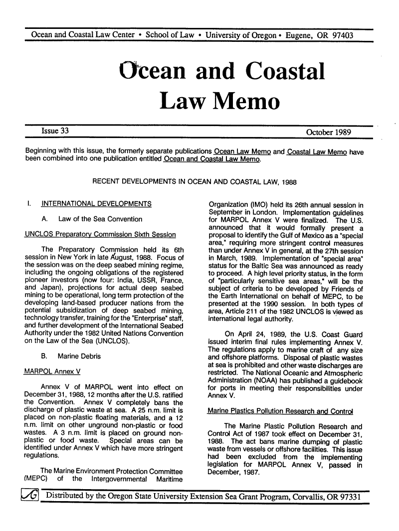 handle is hein.journals/ocoaslme33 and id is 1 raw text is: 


Ocean  and Coastal Law  Center * School of Law  *  University of Oregon * Eugene,  OR  97403


Ocean and Coastal


            Law Memo


Issue 33


October 1989


Beginning with this issue, the formerly separate publications Ocean Law Memo and Coastal Law Memo have
been combined  into one publication entitled Ocean and Coastal Law Memo.


                   RECENT   DEVELOPMENTS IN OCEAN AND COASTAL LAW, 1988


1.   INTERNATIONAL   DEVELOPMENTS

     A.   Law of the Sea Convention

UNCLOS   Preparatory Commission Sixth Session

     The  Preparatory Commission   held its 6th
session in New York in late Xugust, 1988. Focus of
the session was on the deep seabed mining regime,
including the ongoing obligations of the registered
pioneer investors (now four: India, USSR, France,
and  Japan), projections for actual deep seabed
mining to be operational, long term protection of the
developing land-based producer nations from the
potential subsidization of deep seabed  mining,
technology transfer, training for the Enterprise staff,
and further development of the International Seabed
Authority under the 1982 United Nations Convention
on the Law of the Sea (UNCLOS).

     B.   Marine Debris

MARPOL   Annex V

     Annex  V  of MARPOL   went  into effect on
December  31, 1988, 12 months after the U.S. ratified
the Convention.  Annex  V  completely bans the
discharge of plastic waste at sea. A 25 n.m. limit is
placed on non-plastic floating materials, and a 12
n.m. limit on other unground non-plastic or food
wastes.  A 3 n.m. limit is placed on ground non-
plastic or food waste.   Special areas can  be
identified under Annex V which have more stringent
regulations.

     The Marine Environment Protection Committee
(MEPC)    of  the   Intergovernmental  Maritime


Organization (IMO) held its 26th annual session in
September  in London. Implementation guidelines
for MARPOL   Annex  V were finalized. The U.S.
announced   that it would  formally present a
proposal to identify the Gulf of Mexico as a special
area, requiring more stringent control measures
than under Annex V in general, at the 27th session
in March, 1989. Implementation of special area
status for the Baltic Sea was announced as ready
to proceed. A high level priority status, In the form
of particularly sensitive sea areas, will be the
subject of criteria to be developed by Friends of
the Earth International on behalf of MEPC, to be
presented at the 1990 session. In both types of
area, Article 211 of the 1982 UNCLOS Is viewed as
international legal authority.

     On  April 24, 1989, the U.S. Coast Guard
issued interim final rules implementing Annex V.
The regulations apply to marine craft of any size
and offshore platforms. Disposal of plastic wastes
at sea is prohibited and other waste discharges are
restricted. The National Oceanic and Atmospheric
Administration (NOAA) has published a guidebook
for ports in meeting their responsibilities under
Annex V.

Marine Plastics Pollution Research and Control

     The Marine  Plastic Pollution Research and
Control Act of 1987 took effect on December 31,
1988.  The act bans  marine dumping  of plastic
waste from vessels or offshore facilities. This issue
had  been   excluded  from  the  implementing
legislation for MARPOL  Annex   V, passed  in
December,  1987.


Distributed by the Oregon State University Extension Sea Grant Program, Corvallis, OR 97331


