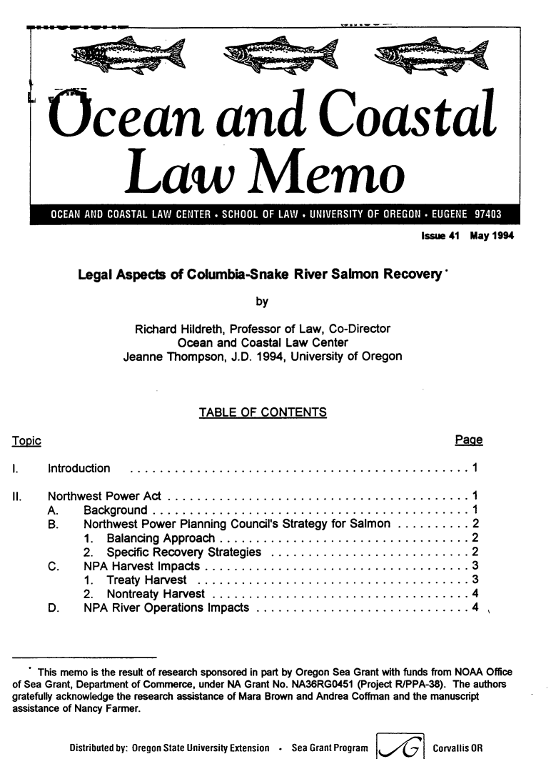 handle is hein.journals/ocoaslme41 and id is 1 raw text is: 
11'~~~~~~ -- --


Ocean and Coastal



                  aw Memo


Issue 41 May 1994


Legal Aspects  of Columbia-Snake  River Salmon  Recovery*

                            by

         Richard Hildreth, Professor of Law, Co-Director
                Ocean and Coastal Law Center
       Jeanne Thompson, J.D. 1994, University of Oregon


TABLE  OF CONTENTS


Page


Tonic


1.    Introduction


II.   Northwest Power Act ....................
     A.    Background ......................
     B.    Northwest Power Planning Council's Strategy
           1.  Balancing Approach ..............
           2.  Specific Recovery Strategies  ........
      C.   NPA  Harvest Impacts ................
           1.  Treaty Harvest .................
           2.  Nontreaty Harvest ...............
      D.   NPA  River Operations Impacts .........


for Salmon


.......1
........    1
.....      . 2
......     . 2
.....      . 2
.....      . 3
.....      . 3
......     . 4
.....      . 4


   . This memo is the result of research sponsored in part by Oregon Sea Grant with funds from NOAA Office
of Sea Grant, Department of Commerce, under NA Grant No. NA36RGO451 (Project RIPPA-38). The authors
gratefully acknowledge the research assistance of Mara Brown and Andrea Coffman and the manuscript
assistance of Nancy Farmer.


         Distributed by: Oregon State University Extension . Sea Grant Program  Corvallis OR


L


q%;i;;<


,%;%A


