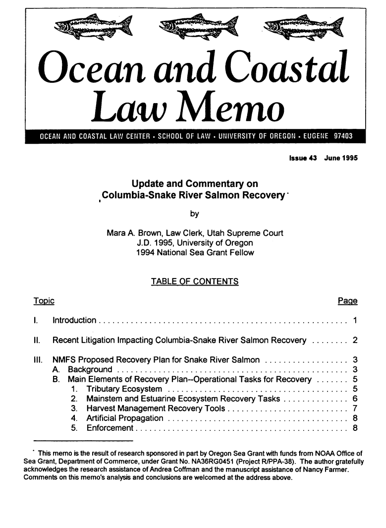 handle is hein.journals/ocoaslme43 and id is 1 raw text is: 






   Ocean and Coastal



               Law Memo



                                                           Issue 43 June 1995


                        Update  and Commentary on
                 Columbia-Snake River   Salmon   Recovery*

                                     by

                   Mara A. Brown, Law Clerk, Utah Supreme Court
                         J.D. 1995, University of Oregon
                         1994 National Sea Grant Fellow


                            TABLE  OF CONTENTS

  Togic                                                               Page

  I.   Introduction ..   ..............................................  1

  II. Recent Litigation Impacting Columbia-Snake River Salmon Recovery ........ 2

  Ill. NMFS Proposed Recovery Plan for Snake River Salmon .................. 3
      A . Background ..................................................  3
      B.  Main Elements of Recovery Plan-Operational Tasks for Recovery ....... 5
           1. Tributary Ecosystem   ...................................  5
           2. Mainstem and Estuarine Ecosystem Recovery Tasks .............. 6
           3. Harvest Management Recovery Tools .......................  7
           4. Artificial Propagation ..................................  8
           5. Enforcement .     .......................................  8

   This memo is the result of research sponsored in part by Oregon Sea Grant with funds from NOAA Office of
Sea Grant, Department of Commerce, under Grant No. NA36RGO451 (Project R/PPA-38). The author gratefully
acknowledges the research assistance of Andrea Coffman and the manuscript assistance of Nancy Farmer.
Comments on this memo's analysis and conclusions are welcomed at the address above.


