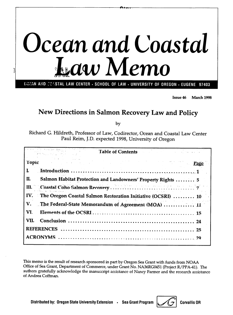 handle is hein.journals/ocoaslme46 and id is 1 raw text is: 








Ocean and Coastal




            Law Memo


                                                        Issue 46 March 1998


      New   Directions   in Salmon   Recovery   Law   and  Policy

                                   by

  Richard G. Hildreth, Professor of Law, Codirector, Ocean and Coastal Law Center
              Paul Reim, J.D. expected 1998, University of Oregon

                             lable of Contents

 Topic
 I.   Introduction ...........................................
 IL   Salmon Habitat Protection and Landowners' Property Rights ........ 5
 111. Coastal ,Coho' Salmon Re'nvry.................7

 IV.  The Oregon Coastal Salmon Restoration Initiative (OCSRI)  ......... 10

 V.   The Federal-State Memorandurt of Agreement (MOA ........... 11
 VL   Elements of the OCSRI    ................................. ... 15
 VII. Conclusion    .............................................. 24
 REFERENCES   ................................................... 25
 ACRONYMS ...............                                  .....  q




This memo is the result of research sponsored in part by Oregon Sea Grant with funds from NOAA
Office of Sea Grant, Department of Commerce, under Grant No. NA36RGO451 (Project R/PPA-41). The
authors gratefully acknowledge the manuscript accistance of Nancy Farmer and the research accistance
of Andrea Coffman.




   Distributed by: Oregon State University Extension  .  Sea Grant Program  Corvallis OR


