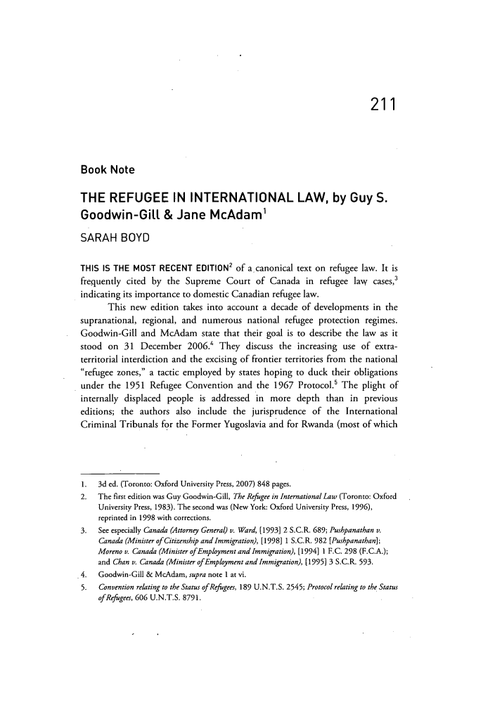 handle is hein.journals/ohlj46 and id is 217 raw text is: 211
Book Note
THE REFUGEE IN INTERNATIONAL LAW, by Guy S.
Goodwin-Gill & Jane McAdam'
SARAH BOYD
THIS IS THE MOST RECENT EDITION2 of a canonical text on refugee law. It is
frequently cited by the Supreme Court of Canada in refugee law           cases,3
indicating its importance to domestic Canadian refugee law.
This new edition takes into account a decade of developments in the
supranational, regional, and numerous national refugee protection regimes.
Goodwin-Gill and McAdam state that their goal is to describe the law as it
stood on 31 December 2006.' They discuss the increasing use of extra-
territorial interdiction and the excising of frontier territories from the national
refugee zones, a tactic employed by states hoping to duck their obligations
under the 1951 Refugee Convention and the 1967 Protocol.5 The plight of
internally displaced people is addressed in more depth than in previous
editions; the authors also include the jurisprudence of the International
Criminal Tribunals for the Former Yugoslavia and for Rwanda (most of which
1.  3d ed. (Toronto: Oxford University Press, 2007) 848 pages.
2.  The first edition was Guy Goodwin-Gill, The Refugee in International Law (Toronto: Oxford
University Press, 1983). The second was (New York: Oxford University Press, 1996),
reprinted in 1998 with corrections.
3.  See especially Canada (Attorney General) v. Ward, [1993] 2 S.C.R. 689; Pushpanathan v.
Canada (Minister of Citizenship and Immigration), [1998] 1 S.C.R. 982 [Pushpanathan];
Moreno v. Canada (Minister of Employment and Immigration), [1994] 1 F.C. 298 (F.C.A.);
and Chan v. Canada (Minister of Employment and Immigration), [1995] 3 S.C.R. 593.
4.  Goodwin-Gill & McAdam, supra note 1 at vi.
5.  Convention relating to the Status of Refugees, 189 U.N.T.S. 2545; Protocol relating to the Status
of Refugees, 606 U.N.T.S. 8791.


