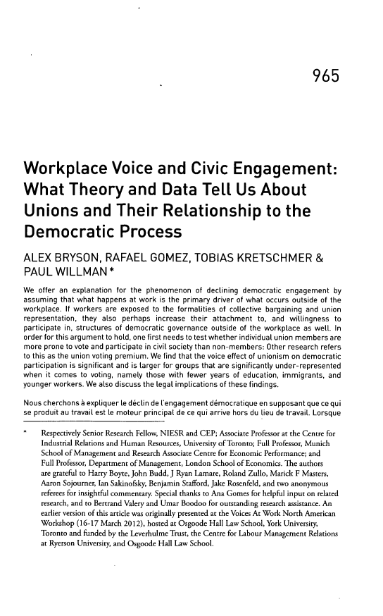 handle is hein.journals/ohlj50 and id is 1017 raw text is: ï»¿965

Workplace Voice and Civic Engagement:
What Theory and Data TeLl Us About
Unions and Their Relationship to the
Democratic Process
ALEX BRYSON, RAFAEL GOMEZ, TOBIAS KRETSCHMER &
PAUL WILLMAN *
We offer an explanation for the phenomenon of declining democratic engagement by
assuming that what happens at work is the primary driver of what occurs outside of the
workplace. If workers are exposed to the formalities of collective bargaining and union
representation, they also perhaps increase their attachment to, and willingness to
participate in, structures of democratic governance outside of the workplace as well. In
order for this argument to hold, one first needs to test whether individual union members are
more prone to vote and participate in civil society than non-members: Other research refers
to this as the union voting premium. We find that the voice effect of unionism on democratic
participation is significant and is larger for groups that are significantly under-represented
when it comes to voting, namely those with fewer years of education, immigrants, and
younger workers. We also discuss the legal implications of these findings.
Nous cherchons a expliquer le declin de l'engagement d6mocratique en supposant que ce qui
se produit au travail est te moteur principal de ce qui arrive hors du lieu de travail. Lorsque
Respectively Senior Research Fellow, NIESR and CEP; Associate Professor at the Centre for
Industrial Relations and Human Resources, University of Toronto; Full Professor, Munich
School of Management and Research Associate Centre for Economic Performance; and
Full Professor, Department of Management, London School of Economics. The authors
are grateful to Harry Boyte, John Budd, J Ryan Lamare, Roland Zullo, Marick F Masters,
Aaron Sojourner, Ian Sakinofsky, Benjamin Stafford, Jake Rosenfeld, and two anonymous
referees for insightful commentary. Special thanks to Ana Gomes for helpful input on related
research, and to Bertrand Valery and Umar Boodoo for outstanding research assistance. An
earlier version of this article was originally presented at the Voices At Work North American
Workshop (16-17 March 2012), hosted at Osgoode Hall Law School, York University,
Toronto and funded by the Leverhulme Trust, the Centre for Labour Management Relations
at Ryerson University, and Osgoode Hall Law School.


