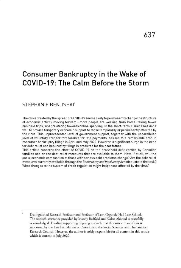 handle is hein.journals/ohlj57 and id is 674 raw text is: 








                                                                          637










Consumer Bankruptcy in the Wake of

COVID-19: The Calm Before the Storm





STEPHANIE BEN-ISHAI*



The crisis created by the spread of COVID-19 seems likely to permanently change the structure
of economic activity moving forward-more people are working from home, taking fewer
business trips, and gravitating towards online spending. In the short-term, Canada has done
well to provide temporary economic support to those temporarily or permanently affected by
the virus. This unprecedented level of government support, together with the unparalleled
level of voluntary creditor forbearance for late payments, has led to a remarkable drop in
consumer  bankruptcy filings in April and May 2020. However, a significant surge in the need
for debt relief and bankruptcy filings is predicted for the near future.
This article concerns the effect of COVID-19 on the household debt carried by Canadian
families and on the debt relief measures that are available to them. How, if at all, will the
socio-economic composition of those with serious debt problems change?Are the debt relief
measures currently available through the Bankruptcy and InsolvencyAct adequate to the task?
What changes to the system of credit regulation might help those affected by the virus?













     Distinguished Research Professor and Professor of Law, Osgoode Hall Law School.
     The research assistance provided by Mandy Bedford and Nolan Abboud is gratefully
     acknowledged. Funding supporting ongoing research that this article draws from is
     supported by the Law Foundation of Ontario and the Social Sciences and Humanities
     Research Council. However, the author is solely responsible for all content in this article
     which is current to July 2020.


