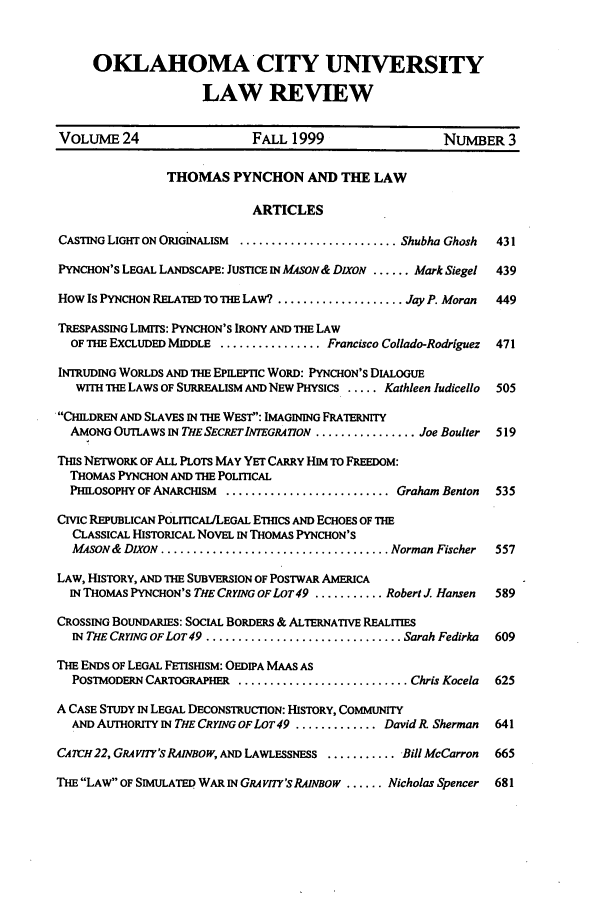 handle is hein.journals/okcu24 and id is 7 raw text is: OKLAHOMA CITY UNIVERSITYLAW REVIEWVOLUME 24                    FALL 1999                    NUMBER 3THOMAS PYNCHON AND THE LAWARTICLESCASTING LIGHT ON ORIGINALISM  ......................... Shubha Ghosh  431PYNCHON'S LEGAL LANDSCAPE: JUSTICE IN MASON& DIXON ...... Mark Siegel  439How Is PYNCHON RELATED TO THE LAW? .................... Jay P. Moran  449TRESPASSING LIMITS: PYNCHON'S IRONY AND THE LAWOF THE EXCLUDED MIDDLE ................ Francisco Collado-Rodriguez  471INTRUDING WORLDS AND THE EPILEPTIC WORD: PYNCHON'S DIALOGUEWITH THE LAWS OF SURREALISM AND NEW PHYSICS ..... Kathleen ludicello  505CHILDREN AND SLAVES IN THE WEST: IMAGINING FRATERNITYAMONG OUTLAWS IN THE SECRET INTEGRA 7ToN ................ Joe Boulter  519THIs NETWORK OF ALL PLOTS MAY YET CARRY HIM TO FREEDOM:THOMAS PYNCHON AND THE POLITICALPHILOSOPHY OF ANARCHISM .......................... Graham Benton  535CIVIC REPUBLICAN POLmCAiLLEGAL ETHCS AND ECHOES OF THECLASSICAL HISTORICAL NOVEL IN THOMAS PYNCHON'SMASON & DIXON .................................... Norman Fischer  557LAW, HISTORY, AND THE SUBVERSION OF POSTWAR AMERICAIN THOMAS PYNCHON'S THE CRYING OF LOT49 ........... Robert . Hansen  589CROSSING BOUNDARIES: SOCIAL BORDERS & ALTERNATIVE REALITIESIN THE CRYING OF LOT 49 ............................... Sarah Fedirka  609THE ENDS OF LEGAL FETISHISM: OEDIPA MAAS ASPOSTMODERN CARTOGRAPHER ........................... Chris Kocela  625A CASE STUDY IN LEGAL DECONSTRUCTION: HISTORY, COMMUNITYAND AUTHORITY IN THECRYINGOFLOT49 ............. DavidR. Sherman  641CA7cH22, GRAVnT's RANBOW, AND LAWLESSNESS ............ Bill McCarron  665THE LAW OF SIMULATED WAR IN GRA VITY'S RAINBOW ...... Nicholas Spencer  681