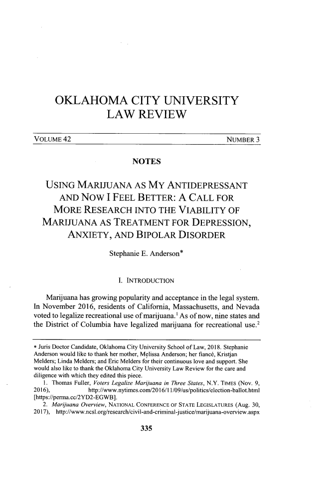 handle is hein.journals/okcu42 and id is 353 raw text is:       OKLAHOMA CITY UNIVERSITY                    LAW REVIEWVOLUME  42                                           NUMBER   3                           NOTES   USING MARIJUANA AS MY ANTIDEPRESSANT       AND   Now I FEEL BETTER: A CALL FOR       MORE   RESEARCH INTO THE VIABILITY OF  MARIJUANA AS TREATMENT FOR DEPRESSION,         ANXIETY, AND BIPOLAR DISORDER                     Stephanie E. Anderson*                       I. INTRODUCTION   Marijuana has growing popularity and acceptance in the legal system.In November 2016, residents of California, Massachusetts, and Nevadavoted to legalize recreational use of marijuana.' As of now, nine states andthe District of Columbia have legalized marijuana for recreational use.2* Juris Doctor Candidate, Oklahoma City University School of Law, 2018. StephanieAnderson would like to thank her mother, Melissa Anderson; her fianc6, KristjanMelders; Linda Melders; and Eric Melders for their continuous love and support. Shewould also like to thank the Oklahoma City University Law Review for the care anddiligence with which they edited this piece.   1. Thomas Fuller, Voters Legalize Marijuana in Three States, N.Y. TIMES (Nov. 9,2016),         http://www.nytimes.com/2016/11/09/us/politics/election-ballot.html[https://perma.cc/2YD2-EGWB].   2. Maryuana Overview, NATIONAL CONFERENCE OF STATE LEGISLATURES (Aug. 30,2017), http://www.ncsl.org/research/civil-and-criminal-justice/marijuana-overview.aspx335