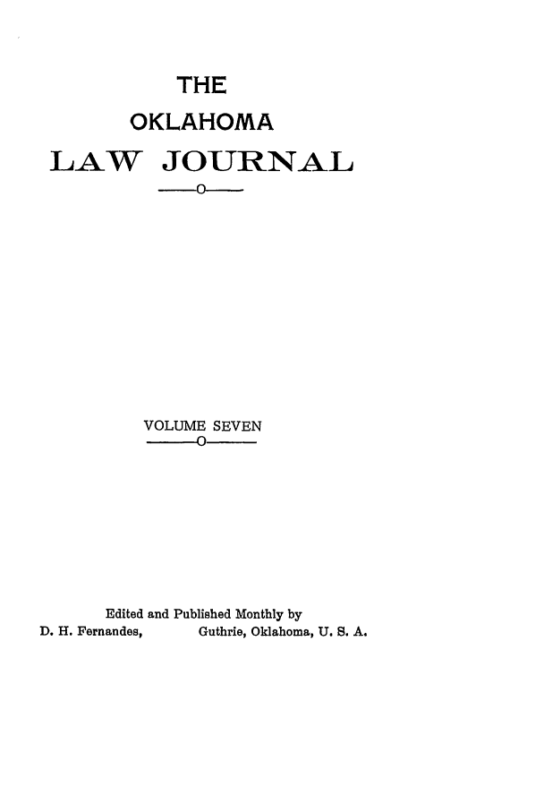handle is hein.journals/oklj7 and id is 1 raw text is: THE
OKLAHOMA
LAW JOURNAL
VOLUME SEVEN
-0
Edited and Published Monthly by
D. H. Fernandes,  Guthrie, Oklahoma, U. S. A.


