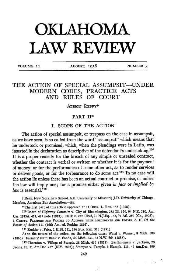 handle is hein.journals/oklrv11 and id is 251 raw text is: OKLAHOMA
LAW REVIEW

VOLUME 11                  AUGUST, 1958                   NUMBER 3
THE ACTION OF SPECIAL ASSUMPSIT-UNDER
MODERN CODES, PRACTICE ACTS
AND RULES OF COURT
ALisoN REPPYt
PART II*
I. SCOPE OF THE ACTION
The action of special assumpsit, or trespass on the case in assumpsit,
as we have seen, is so called from the word assumpsit which means that
he undertook or promised, which, when the pleadings were in Latin, was
inserted in the declaration as descriptive of the defendant's undertaking.0
It is a proper remedy for the breach of any simple or unsealed contract,
whether the contract is verbal or written or whether it is for the payment
of money, or for the performance of some other act, as to render services
or deliver goods, or for the forbearance to do some act.' In no case will
the action lie unless there has been an actual contract or promise, or unless
the law will imply one; for a promise either given in fact or implied by
law is essential.2
t Dean, New York Law School. A.B. University of Missouri; J.D. University of Chicago.
Member, American Bar Association-Ed.
* The first part of this article appeared at 11 OxnA. L. REv. 167 (1958).
110 Board of Highway Comm'rs v. City of Bloomington, 253 Il. 164, 94 N.E. 280, Am.
Cas. 1913A, 471, 477 note (1913) ; Clark v. van Cleef, 75 N.J.Eq. 152, 71 AUt. 260 (Ch., 1908) ;
1 Cm'rr, PLEADING AN PART Is To Ac'noNs wrH PREcEDENTs Amn Foa s, c. 11, Of the
Forms of Action 111 (16th Am. ed. Perkins 1876).
111 Rudder v. Price, 1 H.BI. 551, 126 Eng. Rep. 316 (1791).
As to the nature of the action, see the following cases: Ward v. Warner, 8 Mich. 508
(1860) ; Farmers' Nat'l Bank v. Fonda, 65 Mich. 533, 32 N.W. 664 (1887).
112 Thornton v. Village of Sturgis, 38 Mich. 639 (1878) ; Bartholomew v. Jackson, 20
Johns. 28, 11 Am.Dec. 237 (N.Y. 1822); Stamper v. Temple, 6 Humph. 113, 44 Am.Dec. 296


